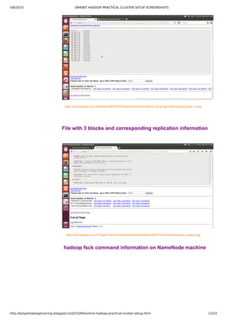 4/8/2015 ORIENIT HADOOP PRACTICAL CLUSTER SETUP SCREENSHOTS
http://kalyanhadooptraining.blogspot.in/2015/04/orienit-hadoop-practical-cluster-setup.html 12/22
[http://3.bp.blogspot.com/­dofDdhka79M/VSUVYsska1I/AAAAAAAAAa0/Lx1J3Lqx1wg/s1600/replica_places_1.png]
File with 3 blocks and corresponding replication information
[http://2.bp.blogspot.com/­PYojigJ7Fn4/VSUVXhbca4I/AAAAAAAAAak/uRSJFT6­AUk/s1600/replica_nodes2.png]
hadoop fsck command information on NameNode machine
 