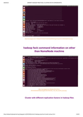 4/8/2015 ORIENIT HADOOP PRACTICAL CLUSTER SETUP SCREENSHOTS
http://kalyanhadooptraining.blogspot.in/2015/04/orienit-hadoop-practical-cluster-setup.html 13/22
[http://2.bp.blogspot.com/­­Pn9rbpZmT4/VSUVP1hdrrI/AAAAAAAAAYg/p3mcsprAcFc/s1600/HealthCheck.png]
hadoop fsck command information on other
than NameNode machine
[http://3.bp.blogspot.com/­RBzMys1KKvE/VSUVr­
85OGI/AAAAAAAAAbw/GGgjukEIJ9I/s1600/Other_Than_NN_machine_issue.png]
Cluster with different replication factors in hadoop files
 