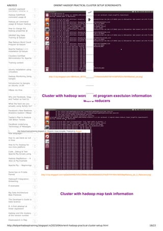 4/8/2015 ORIENIT HADOOP PRACTICAL CLUSTER SETUP SCREENSHOTS
http://kalyanhadooptraining.blogspot.in/2015/04/orienit-hadoop-practical-cluster-setup.html 18/22
ORIENIT HADOOP
TRAINING VIDEOS @
3
Hadoop SafeMode
command usage @
Kalyan Hadoop ORIENIT
0
Hadoop jar command
usage @ Kalyan Hadoop
ORIENIT
0
How to change the
hadoop properties @
Kalyan Hadoop ORIENIT
0
ORIENIT Big Data
Training @ Kalyan
0
Map Reduce Word Count
Program @ Kalyan
ORIENIT
0
Apache Hadoop 1.2.1
installation @ Kalyan
ORIENIT
0
Cloudera Certified
Administrator for Apache
Hadoop (CCAH) study
3
Training content 1
ubuntu installation using
virtualbox
1
Hadoop Monitoring Using
Ganglia
2
Introduction to Ganglia
on Ubuntu 14.04
2
HBase via Hive 2
Why are Facebook, Digg,
and Twitter so hard to
scale?
2
What the heck are you
actually using NoSQL for?
2
Facebook's New Realtime
Analytics System: HBase
to Process 20 Billion
2
Twitter’s Plan to Analyze
100 Billion Tweets
2
FaceBook Underlying
Technology of Messages
2
Why pig is called as data
flow language?
2
How to use blank as null
in Hive
2
How to Fix Hadoop for
non-Unix platform
(Windows OS) ?
2
Code , Debug & Test
Apache Pig Scripts using
Eclipse on Windows
2
Hadoop MapReduce -- A
Java vs Pig Example
2
Apache Pig -- Beginnings 2
Some tips on R data
frames
2
Hadoop/R Integration:
Streaming
2
R examples 2
Big Data Architecture
Best Practices
2
The Developer’s Guide to
Data Science
1
R: A first attempt at
linear regression
2
Hadoop and the mystery
of the version number
2
Elasticsearch in Map 2
[http://3.bp.blogspot.com/­i8BH0umi_0E/VSUVRS52C7I/AAAAAAAAAY8/iYtrGBPxR2I/s1600/Madred_job.png]
Cluster with hadoop wordcount program exectuion information
with 6 reducers
[http://2.bp.blogspot.com/­hpQw2sHHI9U/VSUVSfAKk­I/AAAAAAAAAZI/274oB7YR1rM/s1600/MapReduce_job_6_Reducers.png]
Cluster with hadoop map task information
http://kalyanhadooptraining.blogspot.in/. Dynamic Views template. Powered by Blogger.
 