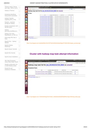 4/8/2015 ORIENIT HADOOP PRACTICAL CLUSTER SETUP SCREENSHOTS
http://kalyanhadooptraining.blogspot.in/2015/04/orienit-hadoop-practical-cluster-setup.html 19/22
Reduce
Harpoon helps in facing
your data: HDFS is not a
data warehouse.
2
Hadoop in Practice 2
Scheduling Workflows
Using Oozie Coordinator
2
Hadoop Tutorials:
Ingesting XML in Hive
using XPath
2
Parquet – columnar
storage for Hadoop
2
Snappy compression with
Pig and native
MapReduce
2
Hadoop
java.lang.OutOfMemory…
Java heap space
2
Hadoop, Pig, Ruby,
Map/Reduce, on OSX via
Homebrew
2
Parse large XML files in
Ruby
2
Apache Hive – Getting
Started
3
Apache Hadoop
Streaming
2
Apache Sqoop Tutorials 2
Apache Pig Tutorials 2
Apache Oozie Installation 2
XML Data Processing
Using Talend Open Studio
2
Ganglia configuration for
a small Hadoop cluster
and some troubleshooting
1
Pivotal HD and
Greenplum Database
Integration
2
[http://3.bp.blogspot.com/­5rqtXykRZ8o/VSUVViPT0pI/AAAAAAAAAaI/NIglp3YFGl8/s1600/mapper_process.png]
Cluster with hadoop map task attempt information
[http://1.bp.blogspot.com/­­WnWU0m3kcg/VSUVVfxdC_I/AAAAAAAAAZ8/fS0a9WhxLWg/s1600/map_tasks.png]
 