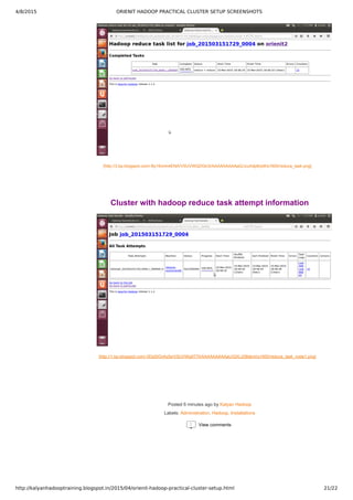 4/8/2015 ORIENIT HADOOP PRACTICAL CLUSTER SETUP SCREENSHOTS
http://kalyanhadooptraining.blogspot.in/2015/04/orienit-hadoop-practical-cluster-setup.html 21/22
[http://3.bp.blogspot.com/­By16vmn4ENA/VSUVWQDGk3I/AAAAAAAAAaQ/Jcuhdp8rp9I/s1600/reduce_task.png]
Cluster with hadoop reduce task attempt information
[http://1.bp.blogspot.com/­0Dq5IGnAz5s/VSUVWq9T7lI/AAAAAAAAAaU/QXLiZ8bjkmI/s1600/reduce_task_node1.png]
Posted 6 minutes ago by Kalyan Hadoop
Labels: Administration, Hadoop, Installations
 2 View comments
 
