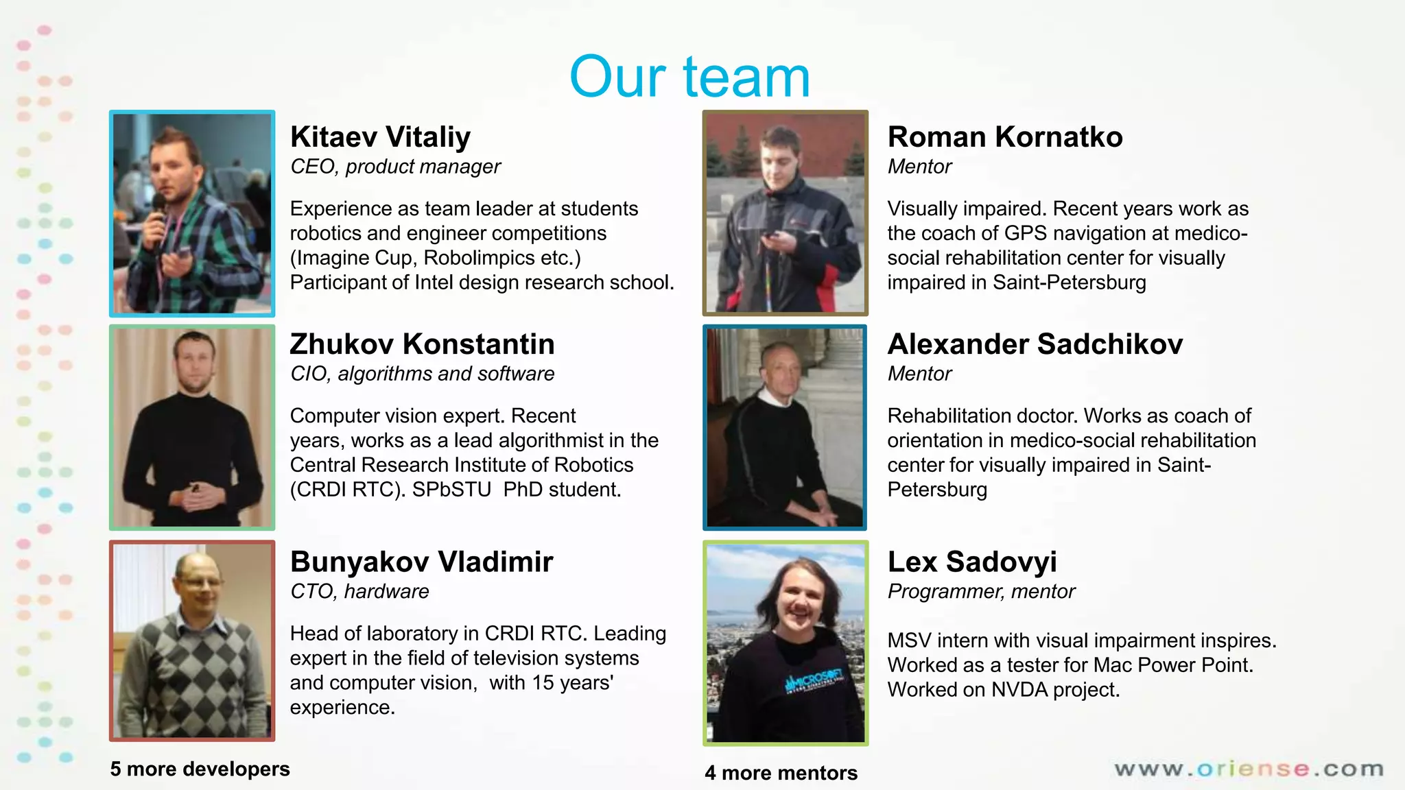Our team
Kitaev Vitaliy

Roman Kornatko

CEO, product manager

Mentor

Experience as team leader at students
robotics and engineer competitions
(Imagine Cup, Robolimpics etc.)
Participant of Intel design research school.

Visually impaired. Recent years work as
the coach of GPS navigation at medicosocial rehabilitation center for visually
impaired in Saint-Petersburg

Zhukov Konstantin

Alexander Sadchikov

CIO, algorithms and software

Mentor

Computer vision expert. Recent
years, works as a lead algorithmist in the
Central Research Institute of Robotics
(CRDI RTC). SPbSTU PhD student.

Rehabilitation doctor. Works as coach of
orientation in medico-social rehabilitation
center for visually impaired in SaintPetersburg

Bunyakov Vladimir

Lex Sadovyi

CTO, hardware

Programmer, mentor

Head of laboratory in CRDI RTC. Leading
expert in the field of television systems
and computer vision, with 15 years'
experience.

MSV intern with visual impairment inspires.
Worked as a tester for Mac Power Point.
Worked on NVDA project.

5 more developers

4 more mentors

 