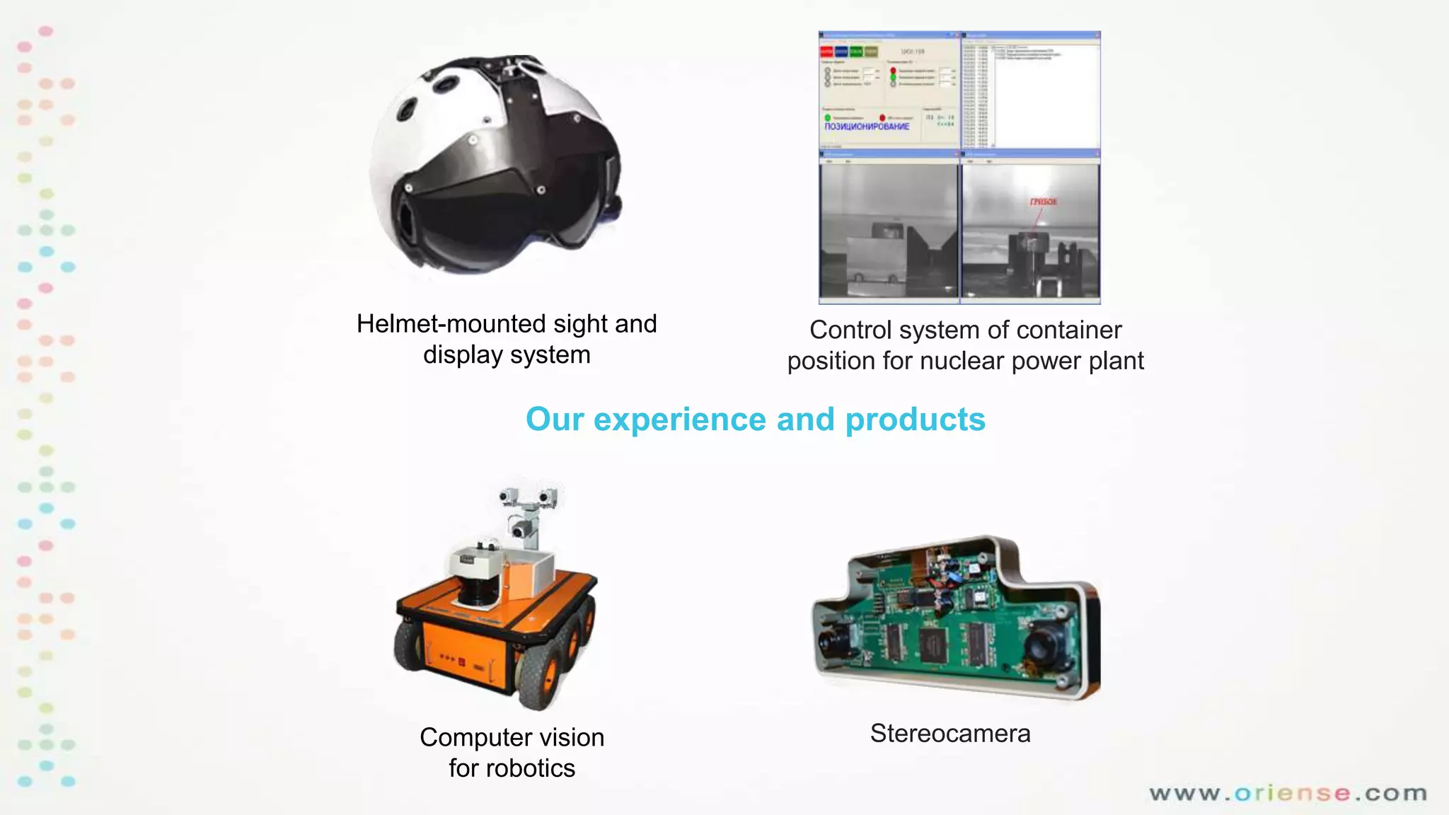 Helmet-mounted sight and
display system

Control system of container
position for nuclear power plant

Our experience and products

Computer vision
for robotics

Stereocamera

 