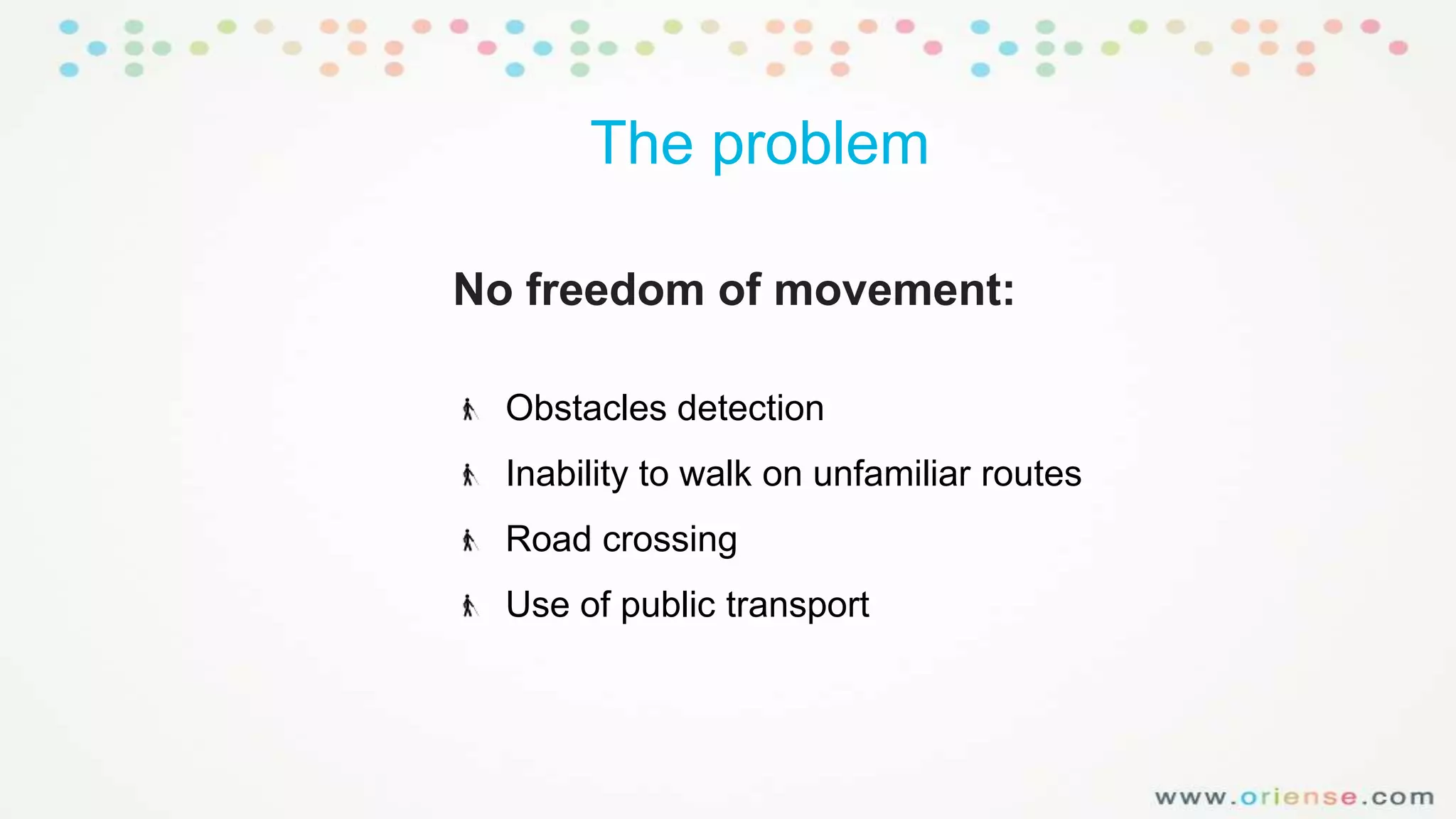 The problem
No freedom of movement:
Obstacles detection

Inability to walk on unfamiliar routes
Road crossing
Use of public transport

 