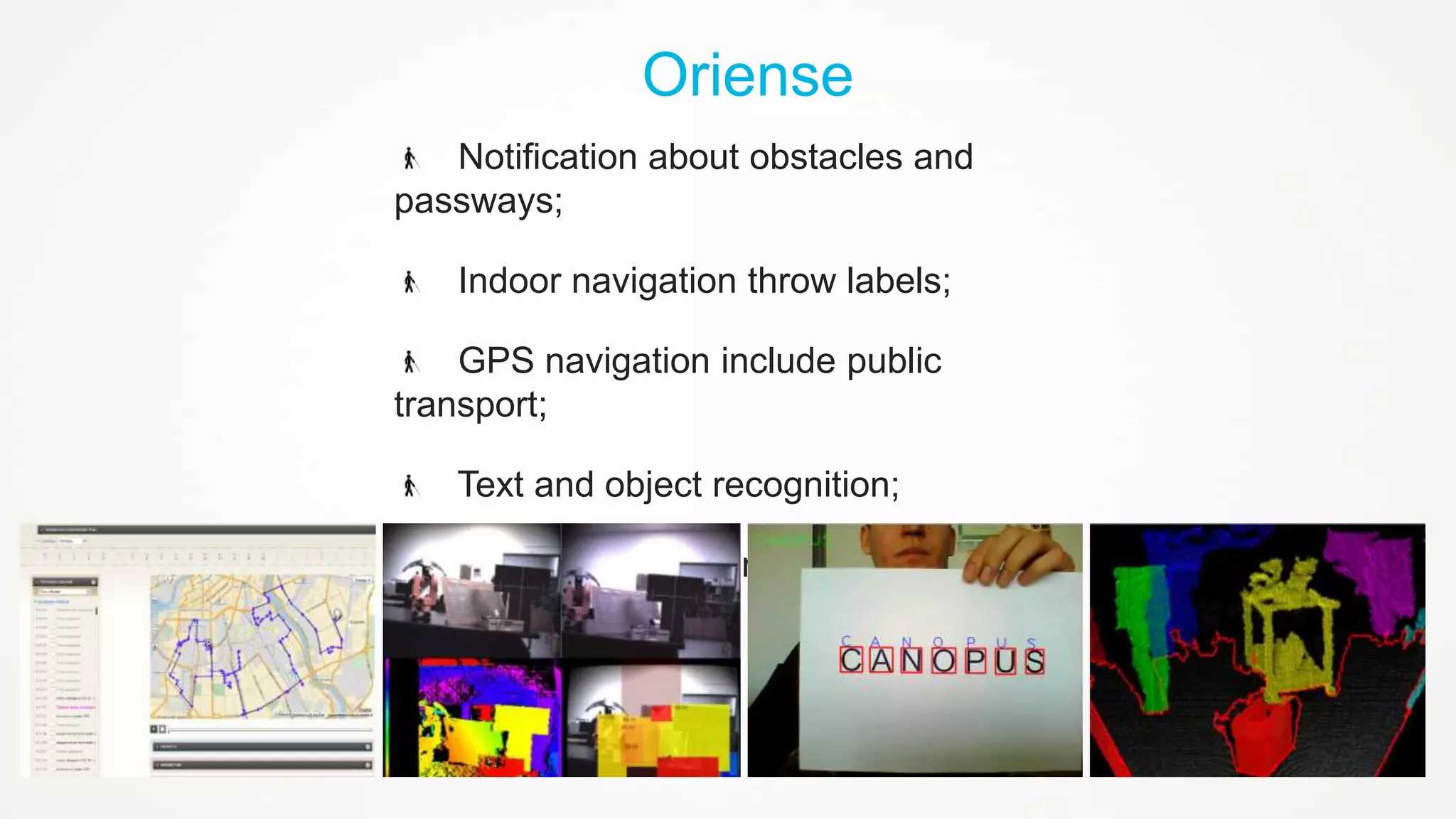 Oriense
Notification about obstacles and
passways;
Indoor navigation throw labels;
GPS navigation include public
transport;
Text and object recognition;
Monitoring and remote help.

 