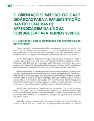 102 ORIENTAÇÕES CURRICULARES Proposição de Expectativas de Aprendizagem - Língua Portuguesa para Pessoa Surda
5. ORIENTAÇÕES METODOLÓGICAS E
DIDÁTICAS PARA A IMPLEMENTAÇÃO
DAS EXPECTATIVAS DE
APRENDIZAGEM DA LÍNGUA
PORTUGUESA PARA ALUNOS SURDOS
5.1 Orientações para a organização das expectativas de
aprendizagem
Como decorrência da perda auditiva, geralmente os alunos surdos che-
gam à escola apenas com fragmentos da Língua Portuguesa na modalidade
oral, usada pela família ouvinte. Neste contexto, cabe à escola inseri-los na mo-
dalidade escrita da língua, uma vez que, sendo visual, lhes é mais acessível.
O fato de chegarem apenas com fragmentos da Língua Portuguesa impõe à
escola o papel de ensinar esta língua, na modalidade escrita, aos alunos surdos,
situação muito diferente da vivenciada pelos alunos ouvintes. Com pouco ou
nenhum conhecimento sobre a Língua Portuguesa, os alunos surdos vão iniciar o
processo de aprendizado tardiamente, se comparados aos alunos ouvintes.
Até recentemente (e ainda hoje em muitas escolas), no ensino da Língua Por-
tuguesa, os professores conduziam os alunos surdos no aprendizado, selecionan-
do palavras e estruturas frasais que deveriam ser exercitadas de forma a serem
memorizadas. O objetivo era a generalização das regras da língua. Esta forma de
ensinar não se tem mostrado adequada nem mesmo para o ensino de segunda
língua (língua estrangeira) para pessoas que já têm uma primeira língua na qual
se basearem na construção das hipóteses sobre a Língua Portuguesa.
As dificuldades enfrentadas pelos alunos no processo de aprendizado da
Língua Portuguesa têm sido tão grande e os resultados tão insatisfatórios, que
muitas vezes eles desanimam, considerando-se incapazes de aprender. É como
se, independentemente da modalidade, a Língua Portuguesa fosse incessível
aos alunos surdos.
Visando mudar o cenário que ainda hoje predomina na educação de
surdos, no Brasil, este livro propõe que os alunos surdos participem de práticas
 