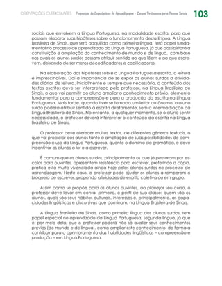 103ORIENTAÇÕES CURRICULARES Proposição de Expectativas de Aprendizagem - Língua Portuguesa para Pessoa Surda
sociais que envolvem a Língua Portuguesa, na modalidade escrita, para que
possam elaborar suas hipóteses sobre o funcionamento desta língua. A Língua
Brasileira de Sinais, que será adquirida como primeira língua, terá papel funda-
mental no processo de aprendizado da Língua Portuguesa, já que possibilitará a
constituição e ampliação do conhecimento de mundo e de língua, com base
nos quais os alunos surdos possam atribuir sentido ao que lêem e ao que escre-
vem, deixando de ser meros decodificadores e codificadores.
Na elaboração das hipóteses sobre a Língua Portuguesa escrita, a leitura
é imprescindível. Daí a importância de se expor os alunos surdos a ativida-
des diárias de leitura. Inicialmente e sempre que necessário, o conteúdo dos
textos escritos deve ser interpretado pelo professor, na Língua Brasileira de
Sinais, o que vai permitir ao aluno ampliar o conhecimento prévio, elemento
fundamental para a compreensão e para a produção da escrita na Língua
Portuguesa. Mais tarde, quando tiver se tornado um leitor autônomo, o aluno
surdo poderá atribuir sentido à escrita diretamente, sem a intermediação da
Língua Brasileira de Sinais. No entanto, a qualquer momento, se o aluno sentir
necessidade, o professor deverá interpretar o conteúdo da escrita na Língua
Brasileira de Sinais.
O professor deve oferecer muitos textos, de diferentes gêneros textuais, o
que vai propiciar aos alunos tanto a ampliação de suas possibilidades de com-
preensão e uso da Língua Portuguesa, quanto o domínio da gramática, e deve
incentivar os alunos a ler e a escrever.
É comum que os alunos surdos, principalmente os que já passaram por es-
colas para ouvintes, apresentem resistência para escrever, preferindo a cópia,
prática esta muito vivenciada ainda hoje pelos alunos surdos no processo de
aprendizagem. Neste caso, o professor pode ajudar os alunos a romperem o
bloqueio de escrever, propondo atividades de escrita coletiva ou em grupo.
Assim como se propõe para os alunos ouvintes, ao planejar seu curso, o
professor deve levar em conta, primeiro, o perfil de sua classe: quem são os
alunos, quais são seus hábitos culturais, interesses e, principalmente, as capa-
cidades lingüísticas e discursivas que dominam, na Língua Brasileira de Sinais.
A Língua Brasileira de Sinais, como primeira língua dos alunos surdos, tem
papel especial no aprendizado da Língua Portuguesa, segunda língua, já que
é, por meio dela, que o professor poderá não só avaliar seus conhecimentos
prévios (de mundo e de língua), como ampliar este conhecimento, de forma a
contribuir para o aprimoramento das habilidades lingüísticas – compreensão e
produção – em Língua Portuguesa.
 