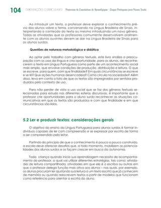 104 ORIENTAÇÕES CURRICULARES Proposição de Expectativas de Aprendizagem - Língua Portuguesa para Pessoa Surda
Ao introduzir um texto, o professor deve explorar o conhecimento pré-
vio dos alunos sobre o tema, conversando na Língua Brasileira de Sinais, in-
terpretando o conteúdo do texto ou mesmo introduzindo um novo gênero.
Todas as atividades que os professores comumente desenvolvem oralmen-
te com os alunos ouvintes devem se dar na Língua Brasileira de Sinais para
os alunos surdos.
Questões de natureza metodológica e didática
Ao optar pelo trabalho com gêneros textuais, este livro sinaliza a preocu-
pação com os usos da língua e cria oportunidade, para os alunos, de reconhe-
cerem o texto em Língua Portuguesa como parte de um acontecimento social
mais amplo, que envolve condições de produção, distribuição e leitura. O que
se escreve, para quem, com que finalidade? Em quais circunstâncias se escreve
e se lê? Que ações humanas desencadeia? Como circula na sociedade? Além
disso, leva em conta o fato de que os textos são impregnados por sentidos pro-
duzidos pelo contexto de uso.
Para não perder de vista o uso social que se faz dos gêneros textuais se-
lecionados para estudo nas diferentes esferas discursivas, é importante que o
professor crie oportunidades para o aluno surdo reconhecer as situações co-
municativas em que os textos são produzidos e com que finalidade e em que
circunstâncias são lidos.
5.2 Ler e produzir textos: considerações gerais
O objetivo do ensino da Língua Portuguesa para alunos surdos é formar in-
divíduos capazes de ler com compreensão e se expressar por escrito de forma
a ser compreendido pelo leitor.
Partindo do princípio de que o conhecimento é pouco a pouco construído,
a escola deve oferecer desafios que, a todo momento, mobilizem as potencia-
lidades dos alunos surdos e os façam crescer em busca da autonomia.
Toda criança quando inicia sua aprendizagem necessita de acompanha-
mento do professor, o qual vai utilizar diferentes estratégias, tais como: ativida-
des de leitura compartilhada, atividades em que ele é o escriba ou outras em
que o professor delega função mais ativa aos alunos – nas quais, por exemplo,
os alunos procuram ler ajustando sua leitura a um texto escrito que já conhecem
de memória ou quando reescrevem textos a partir de modelos que funcionam
como referência para orientar a escrita do aluno.
 