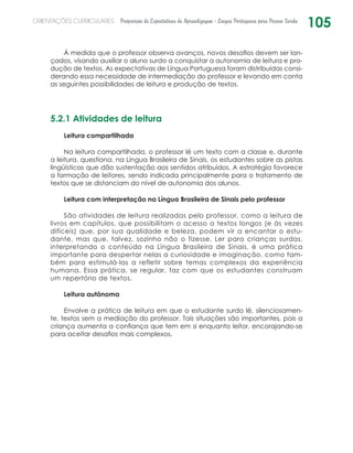 105ORIENTAÇÕES CURRICULARES Proposição de Expectativas de Aprendizagem - Língua Portuguesa para Pessoa Surda
À medida que o professor observa avanços, novos desafios devem ser lan-
çados, visando auxiliar o aluno surdo a conquistar a autonomia de leitura e pro-
dução de textos. As expectativas de Língua Portuguesa foram distribuídas consi-
derando essa necessidade de intermediação do professor e levando em conta
as seguintes possibilidades de leitura e produção de textos.
5.2.1 Atividades de leitura
Leitura compartilhada
Na leitura compartilhada, o professor lê um texto com a classe e, durante
a leitura, questiona, na Língua Brasileira de Sinais, os estudantes sobre as pistas
lingüísticas que dão sustentação aos sentidos atribuídos. A estratégia favorece
a formação de leitores, sendo indicada principalmente para o tratamento de
textos que se distanciam do nível de autonomia dos alunos.
Leitura com interpretação na Língua Brasileira de Sinais pelo professor
São atividades de leitura realizadas pelo professor, como a leitura de
livros em capítulos, que possibilitam o acesso a textos longos (e às vezes
difíceis) que, por sua qualidade e beleza, podem vir a encantar o estu-
dante, mas que, talvez, sozinho não o fizesse. Ler para crianças surdas,
interpretando o conteúdo na Língua Brasileira de Sinais, é uma prática
importante para despertar nelas a curiosidade e imaginação, como tam-
bém para estimulá-las a refletir sobre temas complexos da experiência
humana. Essa prática, se regular, faz com que os estudantes construam
um repertório de textos.
Leitura autônoma
Envolve a prática de leitura em que o estudante surdo lê, silenciosamen-
te, textos sem a mediação do professor. Tais situações são importantes, pois a
criança aumenta a confiança que tem em si enquanto leitor, encorajando-se
para aceitar desafios mais complexos.
 