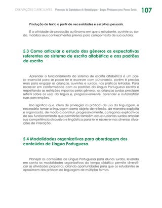 107ORIENTAÇÕES CURRICULARES Proposição de Expectativas de Aprendizagem - Língua Portuguesa para Pessoa Surda
Produção de texto a partir de necessidades e escolhas pessoais.
É a atividade de produção autônoma em que o estudante, ouvinte ou sur-
do, mobiliza seus conhecimentos prévios para compor texto de sua autoria.
5.3 Como articular o estudo dos gêneros as expectativas
referentes ao sistema de escrita alfabética e aos padrões
de escrita
Aprender o funcionamento do sistema de escrita alfabética é um pas-
so essencial para se poder ler e escrever com autonomia, porém é preciso
mais para engajar as crianças, ouvintes e surdas, nas práticas letradas. Para
escrever em conformidade com os padrões da Língua Portuguesa escrita e
respeitando as restrições impostas pelos gêneros, as crianças surdas precisam
refletir sobre os usos da língua e, progressivamente, aprender e automatizar
suas convenções.
Isso significa que, além de privilegiar as práticas de uso da linguagem, é
necessário tomar a linguagem como objeto de reflexão, de maneira explícita
e organizada, de modo a construir, progressivamente, categorias explicativas
de seu funcionamento que permitirão também aos estudantes surdos ampliar
sua competência discursiva e lingüística para ler e escrever nas diversas situa-
ções de interação.
5.4 Modalidades organizativas para abordagem dos
conteúdos de Língua Portuguesa.
Planejar os conteúdos de Língua Portuguesa para alunos surdos, levando
em conta as modalidades organizativas do tempo didático permite diversifi-
car as atividades propostas, criando oportunidades para que os estudantes se
aproximem das práticas de linguagem de múltiplas formas.
 
