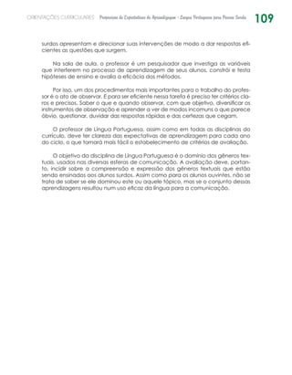 109ORIENTAÇÕES CURRICULARES Proposição de Expectativas de Aprendizagem - Língua Portuguesa para Pessoa Surda
surdos apresentam e direcionar suas intervenções de modo a dar respostas efi-
cientes as questões que surgem.
Na sala de aula, o professor é um pesquisador que investiga as variáveis
que interferem no processo de aprendizagem de seus alunos, constrói e testa
hipóteses de ensino e avalia a eficácia dos métodos.
Por isso, um dos procedimentos mais importantes para o trabalho do profes-
sor é o ato de observar. E para ser eficiente nessa tarefa é preciso ter critérios cla-
ros e precisos. Saber o que e quando observar, com que objetivo, diversificar os
instrumentos de observação e aprender a ver de modos incomuns o que parece
óbvio, questionar, duvidar das respostas rápidas e das certezas que cegam.
O professor de Língua Portuguesa, assim como em todas as disciplinas do
currículo, deve ter clareza das expectativas de aprendizagem para cada ano
do ciclo, o que tornará mais fácil o estabelecimento de critérios de avaliação.
O objetivo da disciplina de Língua Portuguesa é o domínio dos gêneros tex-
tuais, usados nas diversas esferas de comunicação. A avaliação deve, portan-
to, incidir sobre a compreensão e expressão dos gêneros textuais que estão
sendo ensinados aos alunos surdos. Assim como para os alunos ouvintes, não se
trata de saber se ele dominou este ou aquele tópico, mas se o conjunto dessas
aprendizagens resultou num uso eficaz da língua para a comunicação.
 