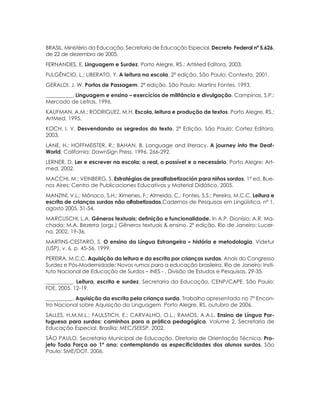 112 ORIENTAÇÕES CURRICULARES Proposição de Expectativas de Aprendizagem - Língua Portuguesa para Pessoa Surda
BRASIL. Ministério da Educação. Secretaria de Educação Especial. Decreto Federal ­nº 5.626,­
de 22 de dezembro de 2005.
FERNANDES, E. Linguagem e Surdez. Porto Alegre, RS.: ArtMed Editora, 2003.
FULGÊNCIO, L.; LIBERATO, Y. A leitura na escola. 2ª edição. São Paulo: Contexto, 2001.
GERALDI, J. W. Portos de Passagem. 2ª edição. São Paulo: Martins Fontes, 1993.
__________. Linguagem e ensino – exercícios de militância e divulgação. Campinas, S.P.:
Mercado de Letras, 1996.
KAUFMAN, A.M.; RODRIGUEZ, M.H. Escola, leitura e produção de textos. Porto Alegre, RS.:
ArtMed, 1995.
KOCH. I. V. Desvendando os segredos do texto. 2ª Edição. São Paulo: Cortez Editora,
2003.
LANE, H.; HOFFMEISTER, R.; BAHAN, B. Language and literacy. A journey into the Deaf-
World. California: DawnSign Press, 1996, 266-292.
LERNER, D. Ler e escrever na escola: o real, o possível e o necessário. Porto Alegre: Art-
med, 2002.
MACCHI, M.; VEINBERG, S. Estratégias de prealfabetización para niños sordos. 1ª ed. Bue-
nos Aires: Centro de Publicaciones Educativas y Material Didático, 2005.
MANZINI, V.L.; Mônaco, S.H.; Ximenes, F.; Almeida, C.; Fontes, S.S.; Pereira, M.C.C. Leitura e
escrita de crianças surdas não alfabetizadas.Cadernos de Pesquisas em Lingüística, nº 1,
agosto 2005, 51-54.
MARCUSCHI, L.A. Gêneros textuais: definição e funcionalidade. In A.P. Dionísio; A.R. Ma-
chado; M.A. Bezerra (orgs.) Gêneros textuais & ensino. 2ª edição. Rio de Janeiro: Lucer-
na, 2002, 19-36.
MARTINS-CESTARO, S. O ensino da Língua Estrangeira – história e metodologia. Videtur
(USP), v. 6, p. 45-56, 1999.
PEREIRA, M.C.C. Aquisição da leitura e da escrita por crianças surdas. Anais do Congresso
Surdez e Pós-Modernidade: Novos rumos para a educação brasileira. Rio de Janeiro: Insti-
tuto Nacional de Educação de Surdos – INES - , Divisão de Estudos e Pesquisas, 29-35.
__________. Leitura, escrita e surdez. Secretaria da Educação, CENP/CAPE. São Paulo:
FDE, 2005, 12-19.
__________. Aquisição da escrita pela criança surda. Trabalho apresentado no 7º Encon-
tro Nacional sobre Aquisição da Linguagem. Porto Alegre, RS, outubro de 2006.
SALLES, H.M.M.L.; FAULSTICH, E.; CARVALHO, O.L.; RAMOS, A.A.L. Ensino de Língua Por-
tuguesa para surdos: caminhos para a prática pedagógica. Volume 2. Secretaria de
Educação Especial. Brasília: MEC/SEESP, 2002.
SÃO PAULO. Secretaria Municipal de Educação. Diretoria de Orientação Técnica. Pro-
jeto Toda Força ao 1º ano: contemplando as especificidades dos alunos surdos. São
Paulo: SME/DOT, 2006.
 