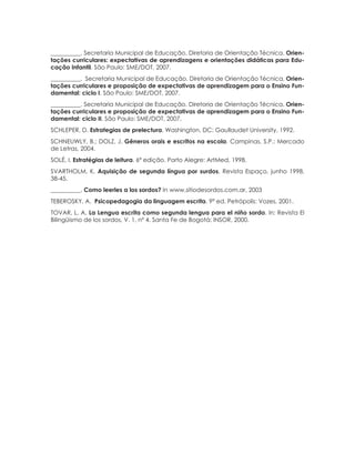 113ORIENTAÇÕES CURRICULARES Proposição de Expectativas de Aprendizagem - Língua Portuguesa para Pessoa Surda
__________. Secretaria Municipal de Educação. Diretoria de Orientação Técnica. Orien-
tações curriculares: expectativas de aprendizagens e orientações didáticas para Edu-
cação Infantil. São Paulo: SME/DOT, 2007.
__________. Secretaria Municipal de Educação. Diretoria de Orientação Técnica. Orien-
tações curriculares e proposição de expectativas de aprendizagem para o Ensino Fun-
damental: ciclo I. São Paulo: SME/DOT, 2007.
__________. Secretaria Municipal de Educação. Diretoria de Orientação Técnica. Orien-
tações curriculares e proposição de expectativas de aprendizagem para o Ensino Fun-
damental: ciclo II. São Paulo: SME/DOT, 2007.
SCHLEPER, D. Estrategias de prelectura. Washington, DC: Gaullaudet University, 1992.
SCHNEUWLY, B.; DOLZ, J. Gêneros orais e escritos na escola. Campinas, S.P.: Mercado
de Letras, 2004.
SOLÉ, I. Estratégias de leitura. 6ª edição. Porto Alegre: ArtMed, 1998.
SVARTHOLM, K. Aquisição de segunda língua por surdos. Revista Espaço, junho 1998,
38-45.
__________. Como leerles a los sordos? In www.sitiodesordos.com.ar, 2003
TEBEROSKY, A.  Psicopedagogia da linguagem escrita. 9ª ed. Petrópolis: Vozes, 2001.
TOVAR, L. A. La Lengua escrita como segunda lengua para el niño sordo. In: Revista El
Bilingüismo de los sordos, V. 1, nº 4. Santa Fe de Bogotá: INSOR, 2000.
 