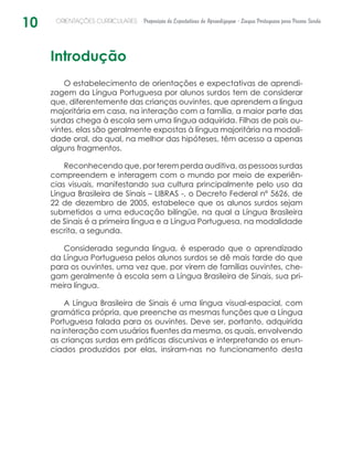 10 ORIENTAÇÕES CURRICULARES Proposição de Expectativas de Aprendizagem - Língua Portuguesa para Pessoa Surda
Introdução
O estabelecimento de orientações e expectativas de aprendi-
zagem da Língua Portuguesa por alunos surdos tem de considerar
que, diferentemente das crianças ouvintes, que aprendem a língua
majoritária em casa, na interação com a família, a maior parte das
surdas chega à escola sem uma língua adquirida. Filhas de pais ou-
vintes, elas são geralmente expostas à língua majoritária na modali-
dade oral, da qual, na melhor das hipóteses, têm acesso a apenas
alguns fragmentos.
Reconhecendo que, por terem perda auditiva, as pessoas surdas
compreendem e interagem com o mundo por meio de experiên­
cias visuais, manifestando sua cultura principalmente pelo uso da
Língua Brasileira de Sinais – LIBRAS -, o Decreto Federal nº 5626, de
22 de dezembro de 2005, estabelece que os alunos surdos sejam
submetidos a uma educação bilíngüe, na qual a Língua Brasileira
de Sinais é a primeira língua e a Língua Portuguesa, na modalidade
escrita, a segunda.
Considerada segunda língua, é esperado que o aprendizado
da Língua Portuguesa pelos alunos surdos se dê mais tarde do que
para os ouvintes, uma vez que, por virem de famílias ouvintes, che-
gam geralmente à escola sem a Língua Brasileira de Sinais, sua pri-
meira língua.
A Língua Brasileira de Sinais é uma língua visual-espacial, com
gramática própria, que preenche as mesmas funções que a Língua
Portuguesa falada para os ouvintes. Deve ser, portanto, adquirida
na interação com usuários fluentes da mesma, os quais, envolvendo
as crianças surdas em práticas discursivas e interpretando os enun-
ciados produzidos por elas, insiram-nas no funcionamento ­desta
 