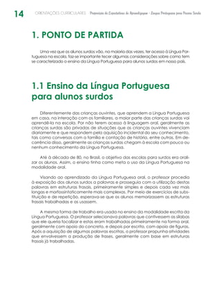 14 ORIENTAÇÕES CURRICULARES Proposição de Expectativas de Aprendizagem - Língua Portuguesa para Pessoa Surda
1. PONTO DE PARTIDA
Uma vez que os alunos surdos vão, na maioria das vezes, ter acesso à Língua Por-
tuguesa na escola, faz-se importante tecer algumas considerações sobre como tem
se caracterizado o ensino da Língua Portuguesa para alunos surdos em nosso país.
1.1 Ensino da Língua Portuguesa
para alunos surdos
Diferentemente das crianças ouvintes, que aprendem a Língua Portuguesa
em casa, na interação com os familiares, a maior parte das crianças surdas vai
aprendê-la na escola. Por não terem acesso à linguagem oral, geralmente as
crianças surdas são privadas de situações que as crianças ouvintes vivenciam
diariamente e que respondem pela aquisição incidental do seu conhecimento,
tais como conversas com a família e contação de história, entre outras. Em de-
corrência disso, geralmente as crianças surdas chegam à escola com pouco ou
nenhum conhecimento da Língua Portuguesa.
Até à década de 80, no Brasil, o objetivo das escolas para surdos era orali-
zar os alunos. Assim, o ensino tinha como meta o uso da Língua Portuguesa na
modalidade oral.
Visando ao aprendizado da Língua Portuguesa oral, o professor procedia
à exposição dos alunos surdos a palavras e prosseguia com a utilização destas
palavras em estruturas frasais, primeiramente simples e depois cada vez mais
longas e morfossintaticamente mais complexas. Por meio de exercícios de subs-
tituição e de repetição, esperava-se que os alunos memorizassem as estruturas
frasais trabalhadas e as usassem.
A mesma forma de trabalho era usada no ensino da modalidade escrita da
Língua Portuguesa. O professor selecionava palavras que contivessem as sílabas
que ele queria focalizar e estas eram trabalhadas primeiramente na forma oral,
geralmente com apoio do concreto, e depois por escrito, com apoio de figuras.
Após a aquisição de algumas palavras escritas, o professor propunha atividades
que envolvessem a produção de frases, geralmente com base em estruturas
frasais já trabalhadas.
 
