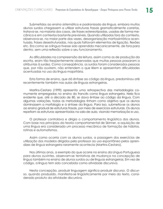 15ORIENTAÇÕES CURRICULARES Proposição de Expectativas de Aprendizagem - Língua Portuguesa para Pessoa Surda
Submetidos ao ensino sistemático e padronizado da língua, embora muitos
alunos surdos chegassem a utilizar estruturas frasais gramaticalmente corretas,
tratava-se, na maioria dos casos, de frases estereotipadas, usadas de forma me-
cânica e em contextos bastante previsíveis. Quando utilizadas fora do contexto,
observava-se, na maior parte das vezes, desorganização morfossintática acen-
tuada, frases desestruturadas, nas quais faltavam elementos de ligação, flexões
etc. Era como se a língua tivesse sido aprendida mecanicamente, de fora para
dentro, sem uma reflexão sobre o seu funcionamento.  
As dificuldades na compreensão da leitura, assim como as de produção da
escrita, eram tão freqüentemente observadas que muitas pessoas passaram a
atribuí-las à surdez. Como conseqüência, os surdos foram considerados pessoas
que, por não ouvirem, não entendem o que lêem e apresentam dificuldades
acentuadas no uso da língua majoritária.
Esta forma de ensino, que dá ênfase ao código da língua, predominou até
recentemente também nas aulas de línguas estrangeiras.
Martins-Cestaro (1999) apresenta uma retrospectiva das metodologias co-
mumente empregadas no ensino do francês como língua estrangeira. Nela fica
evidente que, até a década de 80, se dava ênfase ao código da língua. Com
algumas variações, todas as metodologias tinham como objetivo que os alunos
dominassem a morfologia e a sintaxe da língua. Para isso, submetia-se os alunos
ao ensino gradual de estruturas frasais, por meio de exercícios estruturais. Os alunos
repetiam as estruturas apresentadas na sala de aula, visando memorização e uso.
O professor controlava e dirigia o comportamento lingüístico dos alunos.
Com base nos princípios da teoria comportamental de Skinner, a aquisição de
uma língua era considerada um processo mecânico de formação de hábitos,
rotinas e automatismos.
Assim como ocorria com os alunos surdos, a passagem dos exercícios de
utilização dos modelos dirigidos pelo professor ao uso espontâneo pelos apren-
dizes de língua estrangeira raramente acontecia (Martins-Cestaro).
Nos últimos anos, a exemplo do que ocorre no ensino da Língua Portuguesa
para alunos ouvintes, observam-se tentativas de mudança na concepção de
língua também no ensino de alunos surdos ou de línguas estrangeiras. Em vez de
código, a língua tem sido concebida como atividade discursiva.
Nesta concepção, produzir linguagem significa produzir discurso. O discur-
so, quando produzido, manifesta-se lingüisticamente por meio do texto, consi-
derado produto da atividade discursiva.
 