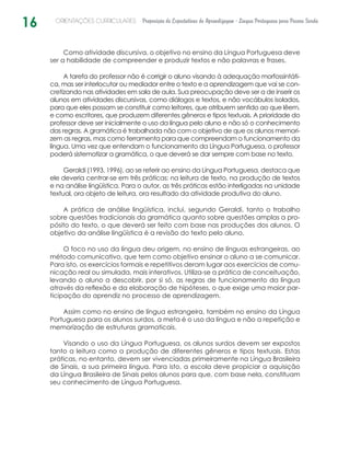 16 ORIENTAÇÕES CURRICULARES Proposição de Expectativas de Aprendizagem - Língua Portuguesa para Pessoa Surda
Como atividade discursiva, o objetivo no ensino da Língua Portuguesa deve
ser a habilidade de compreender e produzir textos e não palavras e frases.
A tarefa do professor não é corrigir o aluno visando à adequação morfossintáti-
ca, mas ser interlocutor ou mediador entre o texto e a aprendizagem que vai se con-
cretizando nas atividades em sala de aula. Sua preocupação deve ser a de inserir os
alunos em atividades discursivas, como diálogos e textos, e não vocábulos isolados,
para que eles possam se constituir como leitores, que atribuem sentido ao que lêem,
e como escritores, que produzem diferentes gêneros e tipos textuais. A prioridade do
professor deve ser inicialmente o uso da língua pelo aluno e não só o conhecimento
das regras. A gramática é trabalhada não com o objetivo de que os alunos memori-
zem as regras, mas como ferramenta para que compreendam o funcionamento da
língua. Uma vez que entendam o funcionamento da Língua Portuguesa, o professor
poderá sistematizar a gramática, o que deverá se dar sempre com base no texto.
Geraldi (1993, 1996), ao se referir ao ensino da Língua Portuguesa, destaca que
ele deveria centrar-se em três práticas: na leitura de texto, na produção de textos
e na análise lingüística. Para o autor, as três práticas estão interligadas na unidade
textual, ora objeto de leitura, ora resultado da atividade produtiva do aluno.
A prática de análise lingüística, inclui, segundo Geraldi, tanto o trabalho
sobre questões tradicionais da gramática quanto sobre questões amplas a pro-
pósito do texto, o que deverá ser feito com base nas produções dos alunos. O
objetivo da análise lingüística é a revisão do texto pelo aluno.
O foco no uso da língua deu origem, no ensino de línguas estrangeiras, ao
método comunicativo, que tem como objetivo ensinar o aluno a se comunicar.
Para isto, os exercícios formais e repetitivos deram lugar aos exercícios de comu-
nicação real ou simulada, mais interativos. Utiliza-se a prática de conceituação,
levando o aluno a descobrir, por si só, as regras de funcionamento da língua
através da reflexão e da elaboração de hipóteses, o que exige uma maior par-
ticipação do aprendiz no processo de aprendizagem.
Assim como no ensino de língua estrangeira, também no ensino da Língua
Portuguesa para os alunos surdos, a meta é o uso da língua e não a repetição e
memorização de estruturas gramaticais.
Visando o uso da Língua Portuguesa, os alunos surdos devem ser expostos
tanto a leitura como a produção de diferentes gêneros e tipos textuais. Estas
práticas, no entanto, devem ser vivenciadas primeiramente na Língua Brasileira
de Sinais, a sua primeira língua. Para isto, a escola deve propiciar a aquisição
da Língua Brasileira de Sinais pelos alunos para que, com base nela, constituam
seu conhecimento de Língua Portuguesa.
 