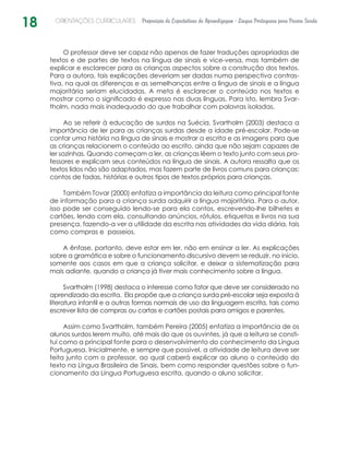 18 ORIENTAÇÕES CURRICULARES Proposição de Expectativas de Aprendizagem - Língua Portuguesa para Pessoa Surda
O professor deve ser capaz não apenas de fazer traduções apropriadas de
textos e de partes de textos na língua de sinais e vice-versa, mas também de
explicar e esclarecer para as crianças aspectos sobre a construção dos textos.
Para a autora, tais explicações deveriam ser dadas numa perspectiva contras-
tiva, na qual as diferenças e as semelhanças entre a língua de sinais e a língua
majoritária seriam elucidadas. A meta é esclarecer o conteúdo nos textos e
mostrar como o significado é expresso nas duas línguas. Para isto, lembra Svar-
tholm, nada mais inadequado do que trabalhar com palavras isoladas.
Ao se referir à educação de surdos na Suécia, Svartholm (2003) destaca a
importância de ler para as crianças surdas desde a idade pré-escolar. Pode-se
contar uma história na língua de sinais e mostrar a escrita e as imagens para que
as crianças relacionem o conteúdo ao escrito, ainda que não sejam capazes de
ler sozinhas. Quando começam a ler, as crianças lêem o texto junto com seus pro-
fessores e explicam seus conteúdos na língua de sinais. A autora ressalta que os
textos lidos não são adaptados, mas fazem parte de livros comuns para crianças:
contos de fadas, histórias e outros tipos de textos próprios para crianças.
Também Tovar (2000) enfatiza a importância da leitura como principal fonte
de informação para a criança surda adquirir a língua majoritária. Para o autor,
isso pode ser conseguido lendo-se para ela contos, escrevendo-lhe bilhetes e
cartões, lendo com ela, consultando anúncios, rótulos, etiquetas e livros na sua
presença, fazendo-a ver a utilidade da escrita nas atividades da vida diária, tais
como compras e passeios.
A ênfase, portanto, deve estar em ler, não em ensinar a ler. As explicações
sobre a gramática e sobre o funcionamento discursivo devem se reduzir, no início,
somente aos casos em que a criança solicitar, e deixar a sistematização para
mais adiante, quando a criança já tiver mais conhecimento sobre a língua.
Svartholm (1998) destaca o interesse como fator que deve ser considerado no
aprendizado da escrita. Ela propõe que a criança surda pré-escolar seja exposta à
literatura infantil e a outras formas normais de uso da linguagem escrita, tais como
escrever lista de compras ou cartas e cartões postais para amigos e parentes.
Assim como Svartholm, também Pereira (2005) enfatiza a importância de os
alunos surdos lerem muito, até mais do que os ouvintes, já que a leitura se consti-
tui como a principal fonte para o desenvolvimento do conhecimento da Língua
Portuguesa. Inicialmente, e sempre que possível, a atividade de leitura deve ser
feita junto com o professor, ao qual caberá explicar ao aluno o conteúdo do
texto na Língua Brasileira de Sinais, bem como responder questões sobre o fun-
cionamento da Língua Portuguesa escrita, quando o aluno solicitar.
 
