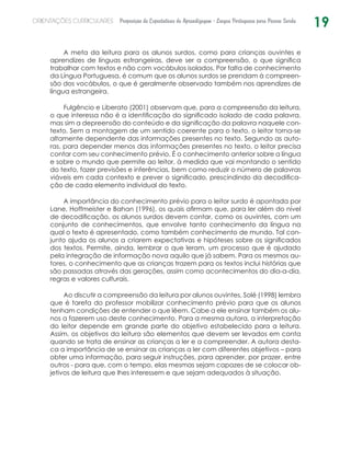 19ORIENTAÇÕES CURRICULARES Proposição de Expectativas de Aprendizagem - Língua Portuguesa para Pessoa Surda
A meta da leitura para os alunos surdos, como para crianças ouvintes e
aprendizes de línguas estrangeiras, deve ser a compreensão, o que significa
trabalhar com textos e não com vocábulos isolados. Por falta de conhecimento
da Língua Portuguesa, é comum que os alunos surdos se prendam à compreen-
são dos vocábulos, o que é geralmente observado também nos aprendizes de
língua estrangeira.
Fulgêncio e Liberato (2001) observam que, para a compreensão da leitura,
o que interessa não é a identificação do significado isolado de cada palavra,
mas sim a depreensão do conteúdo e da significação da palavra naquele con-
texto. Sem a montagem de um sentido coerente para o texto, o leitor torna-se
altamente dependente das informações presentes no texto. Segundo as auto-
ras, para depender menos das informações presentes no texto, o leitor precisa
contar com seu conhecimento prévio. É o conhecimento anterior sobre a língua
e sobre o mundo que permite ao leitor, à medida que vai montando o sentido
do texto, fazer previsões e inferências, bem como reduzir o número de palavras
viáveis em cada contexto e prever o significado, prescindindo da decodifica-
ção de cada elemento individual do texto.
A importância do conhecimento prévio para o leitor surdo é apontada por
Lane, Hoffmeister e Bahan (1996), os quais afirmam que, para ler além do nível
de decodificação, os alunos surdos devem contar, como os ouvintes, com um
conjunto de conhecimentos, que envolve tanto conhecimento da língua na
qual o texto é apresentado, como também conhecimento de mundo. Tal con-
junto ajuda os alunos a criarem expectativas e hipóteses sobre os significados
dos textos. Permite, ainda, lembrar o que leram, um processo que é ajudado
pela integração de informação nova aquilo que já sabem. Para os mesmos au-
tores, o conhecimento que as crianças trazem para os textos inclui histórias que
são passadas através das gerações, assim como acontecimentos do dia-a-dia,
regras e valores culturais.
Ao discutir a compreensão da leitura por alunos ouvintes, Solé (1998) lembra
que é tarefa do professor mobilizar conhecimento prévio para que os alunos
tenham condições de entender o que lêem. Cabe a ele ensinar também os alu-
nos a fazerem uso deste conhecimento. Para a mesma autora, a interpretação
do leitor depende em grande parte do objetivo estabelecido para a leitura.
Assim, os objetivos da leitura são elementos que devem ser levados em conta
quando se trata de ensinar as crianças a ler e a compreender. A autora desta-
ca a importância de se ensinar as crianças a ler com diferentes objetivos – para
obter uma informação, para seguir instruções, para aprender, por prazer, entre
outros - para que, com o tempo, elas mesmas sejam capazes de se colocar ob-
jetivos de leitura que lhes interessem e que sejam adequados à situação.
 