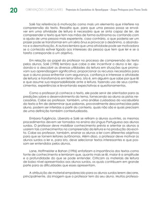 20 ORIENTAÇÕES CURRICULARES Proposição de Expectativas de Aprendizagem - Língua Portuguesa para Pessoa Surda
Solé faz referência à motivação como mais um elemento que interfere na
compreensão do texto. Ressalta que, para que uma pessoa possa se envol-
ver em uma atividade de leitura é necessário que se sinta capaz de ler, de
compreen­der o texto que tem nas mãos de forma autônoma ou contando com
a ajuda de uma pessoa mais experiente, caso contrário, o que poderia ser um
prazer pode se transformar em um sério ônus e provocar o desânimo, o abando-
no e a desmotivação. A autora lembra que uma atividade pode ser motivadora
se o conteúdo estiver ligado aos interesses da pessoa que tem que ler e se a
tarefa corresponde a um objetivo.
Em relação ao papel do professor no processo de compreensão do texto
pelos alunos, Solé (1998) lembra que cabe a ele: incentivar o aluno a ler, aju-
dando-o a descobrir as diversas utilidades da leitura em situações que promo-
vam sua aprendizagem significativa; proporcionar os recursos necessários para
que o aluno possa enfrentar com segurança, confiança e interesse a atividade
de leitura; e transformá-lo em leitor ativo, isto é, em alguém que sabe por que lê
e que assume sua responsabilidade ante a leitura, fazendo uso de seus conhe-
cimentos, experiências e levantando expectativas e questionamentos.
Como o professor já conhece o texto, ele pode servir de orientador para as
predições sobre o desenvolvimento do tema, fornecendo ao aluno as pistas ne-
cessárias. Cabe ao professor, também, uma análise cuidadosa do vocabulário
do texto a fim de determinar que palavras, provavelmente desconhecidas pelo
aluno, podem ser inferidas a partir do contexto, quais não são e quais precisam
de uma definição também contextualizada.
Embora Fulgêncio, Liberato e Solé se refiram a alunos ouvintes, os mesmos
procedimentos devem ser tomados no ensino da Língua Portuguesa aos alunos
surdos. O professor deve mobilizar conhecimento prévio e orientar os alunos a
usarem tais conhecimentos na compreensão da leitura e na produção da escri-
ta. Cabe ao professor, também, ensinar os alunos a ler com diferentes objetivos
para que se tornem leitores autônomos. Além disso, o professor deve motivar os
alunos surdos a ler e, para isto, deve selecionar textos interessantes e que pos-
sam ser entendidos pelos alunos.
Lane, Hoffmeister e Bahan (1996) enfatizam a importância dos textos como
fonte de conhecimento e lembram que, quanto mais se lê, maior é a amplitude
e a profundidade do que se pode entender. Criticam os materiais de leitura
de baixo nível apresentados aos alunos surdos, os quais contribuem em grande
parte para as dificuldades que esses apresentam.
A atribuição de material empobrecido para os alunos surdos lerem decorre,
principalmente, da imagem que o professor tem do seu aluno. Muitos professo-
 