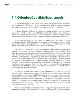22 ORIENTAÇÕES CURRICULARES Proposição de Expectativas de Aprendizagem - Língua Portuguesa para Pessoa Surda
1.4 Orientações didáticas gerais
O Projeto Pedagógico da escola para surdos deve possibilitar o acesso ao
mundo pela visão, o que inclui a Língua Brasileira de Sinais, a Língua Portuguesa
na modalidade escrita, o uso de imagens e de outros recursos visuais.
A Língua Brasileira de Sinais tem, para as pessoas surdas, a mesma função
que a Língua Portuguesa na modalidade oral tem para as ouvintes e é ela, por-
tanto, que vai possibilitar às crianças surdas atingirem os objetivos propostos pela
escola, incluindo o aprendizado da Língua Portuguesa na modalidade escrita.
Numa educação bilíngüe, como proposta pelo Decreto Federal nº 5626, de
22 de dezembro de 2005, a Língua Portuguesa é considerada a segunda língua
dos alunos surdos, o que significa que seu aprendizado vai se basear nas habili-
dades lingüísticas adquiridas na Língua Brasileira de Sinais:
É na leitura que elas vão fazer suas hipóteses sobre o funcionamento da
Língua Portuguesa. As hipóteses elaboradas visualmente serão testadas à me-
dida que as crianças surdas tenham acesso as atividades que envolvam a es-
crita. Primeiramente, elas devem aprender que aquilo que é expresso na língua
de sinais pode sê-lo na Língua Portuguesa escrita. Para isto, o professor deve
introduzir recursos didáticos, como escrever em Língua Portuguesa aquilo que
as crianças surdas expressam na Língua Brasileira de Sinais. Nestas situações, o
professor deve mostrar às crianças que se trata de duas línguas e, assim que
as crianças demonstrarem interesse, deve começar a apontar diferenças de
funcionamento da Língua Portuguesa, baseando-se no conhecimento que as
crianças já têm da língua de sinais.
Na medida em que vão ampliando seu conhecimento da escrita, as crian-
ças surdas vão aprimorando as suas hipóteses, as quais não sofrem a interfe-
rência dos sons. Fernandes (2003) observou que as crianças surdas, quando
aprendem a escrever, apresentam trocas de letras, espelhamento, formação
de palavras por associação, enfim todos os fenômenos observados na escrita
de crianças ouvintes. No entanto, a pesquisadora não observou, em seus da-
dos, substituições de “s” por “z”, tão comuns na escrita de crianças ouvintes no
início do processo de escrita.
Para que as crianças surdas aprendam a Língua Portuguesa escrita, é fun-
damental que tenham acesso visual a ela, o que significa que a leitura não
 