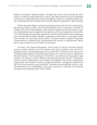 23ORIENTAÇÕES CURRICULARES Proposição de Expectativas de Aprendizagem - Língua Portuguesa para Pessoa Surda
pode se restringir à apresentação, na língua de sinais, do conteúdo do texto
escrito. A criança surda precisa ler, pois é, por meio da leitura que irá aprender
a estrutura e a gramática da Língua Portuguesa. Para isso, o professor deve pro-
por atividades diárias de leitura, envolvendo diferentes gêneros e tipos textuais.
O fato de aprenderem a Língua Portuguesa na escola traz uma outra ques-
tão para os alunos surdos: não é possível esperar que o processo caminhe no
mesmo ritmo. Em outras palavras, não se deve esperar dos alunos surdos o mes-
mo desempenho que o esperado em alunos ouvintes do segundo ano do Ensi-
no Fundamental, por exemplo, que já têm conhecimento de mundo e de língua
que lhes permitem atribuir sentido a pequenos textos lidos e a produzir textos
com sentido. No caso dos alunos surdos, o acesso restrito à Língua Portuguesa
compromete a ampliação do conhecimento de mundo e, obviamente, de lín-
gua, o que vai provocar um atraso no processo.
O ensino de Língua Portuguesa, tanto para os alunos ouvintes quanto
para os surdos, deve se dar num espaço em que as práticas de uso da lin-
guagem sejam compreendidas em sua dimensão histórica e em que a ne-
cessidade de análise e sistematização teórica dos conhecimentos lingüísticos
decorra dessas mesmas práticas. Entretanto, as práticas de linguagem que
ocorrem no espaço escolar diferem das demais porque devem, necessaria-
mente, tomar a linguagem como objeto de reflexão, de maneira explícita e
organizada, de modo a construir, progressivamente, categorias explicativas
de seu funcionamento que permitirão, também aos estudantes surdos, o de-
senvolvimento da competência discursiva para ler e escrever nas diversas
situações de interação (São Paulo, 2007).
 