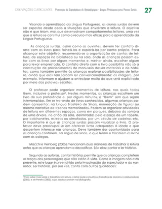 27ORIENTAÇÕES CURRICULARES Proposição de Expectativas de Aprendizagem - Língua Portuguesa para Pessoa Surda
Visando o aprendizado da Língua Portuguesa, os alunos surdos devem
ser expostos desde cedo a situações que envolvam a leitura. O objetivo
não é que leiam, mas que desenvolvam comportamentos leitores, uma vez
que a leitura se constitui como o recurso mais eficaz para o aprendizado da
Língua Portuguesa.
As crianças surdas, assim como as ouvintes, devem ter contato di-
reto com os livros para folheá-los e explorá-los por conta própria. Para
alcançar este objetivo, recomenda-se a organização de cantos de lei-
tura, de espaços na ­biblioteca ou na sala, onde as crianças possam es-
tar com os livros por alguns momentos e, melhor ainda, escolher algum
para levar emprestado. O contato direto com o livro possibilita não só a
construção de procedimentos de manuseio desses materiais e de hábi-
tos, como também permite às crianças explorar possibilidades de leitu-
ra, ainda que elas não saibam ler convencionalmente: as imagens, por
exemplo, informam e ajudam a antecipar muito do que será explicitado
por meio das palavras escritas.
O professor pode organizar momentos de leitura, nos quais todos
lêem, inclusive o professor2
. Nestes momentos, as crianças escolhem um
livro de sua preferência e, por alguns minutos, o “lêem” sem que sejam
interrompidos. Em se tratando de livros conhecidos, algumas crianças po-
dem apresentar, na Língua Brasileira de Sinais, nomeação de figuras ou
mesmo narrativa de trechos memorizados. Podem-se organizar atividades
de leitura em diferentes espaços, como em parques, debaixo da sombra
de uma árvore, no chão da sala, delimitadas pelo espaço de um tapete,
por colchonetes, esteiras ou almofadas, por um círculo de cadeiras etc.
O importante é que as crianças surdas possam visualizar o livro. O pro-
fessor deve preocupar-se em oferecer livros adequados à idade e que
despertem interesse nas crianças. Deve também dar oportunidade para
as crianças contarem, na língua de sinais, o que leram e trocarem os livros
com os colegas.
Macchi e Veinberg (2005) mencionam duas maneiras de trabalhar a leitura
antes que as crianças aprendam a decodificar. São elas: contar e ler histórias.
Segundo as autoras, contar histórias permite que as crianças completem
os traços dos personagens que não estão à vista. Como a imagem não está
presente, este lugar é preenchido pela imaginação do espectador e do nar-
rador. Ler histórias, por sua vez, conta com outras qualidades:
2
Para saber mais sobre o trabalho com leitura, o leitor pode consultar os trabalhos de Manzini e colaboradores
(2005), e de Pereira (2002), cujos dados constam na bibliografia.
 