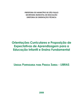 1ORIENTAÇÕES CURRICULARES Proposição de Expectativas de Aprendizagem - Língua Portuguesa para Pessoa Surda
PREFEITURA DO MUNICÍPIO DE SÃO PAULO
SECRETARIA MUNICIPAL DE EDUCAÇÃO
DIRETORIA DE ORIENTAÇÃO TÉCNICA
Orientações Curriculares e Proposição de
Expectativas de Aprendizagem para a
Educação Infantil e Ensino Fundamental
Língua Portuguesa para Pessoa Surda - LIBRAS
2008
 