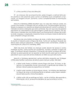 28 ORIENTAÇÕES CURRICULARES Proposição de Expectativas de Aprendizagem - Língua Portuguesa para Pessoa Surda
1º - o livro constitui o foco da atenção;
2º - as crianças vão acompanhando, pelas imagens, a leitura feita pe-
los adultos e vão parando para contar os detalhes que completam a nar-
ração. As imagens atuam, portanto, como complementares à informação
da história.
Macchi e Veinberg (2005) ressaltam que, no caso das crianças surdas, ao
contar uma história, o narrador cria um cenário no ar. Os personagens são loca-
lizados no espaço e a narrativa se desenvolve levando em conta o contexto. O
narrador encena a narração que está contando, faz com que seus receptores
percebam as características dos personagens a partir da sua narrativa. Isto sig-
nifica que o narrador de uma história deve usar fluentemente a língua de sinais:
os sinais, o espaço, a expressão corporal e facial, a sintaxe e todos os elementos
que compõem a língua de sinais.
Na leitura de uma história na língua de sinais, o leitor deve respeitar o tex-
to escrito e traduzi-lo para a língua de sinais. Como em qualquer situação de
leitura para crianças pequenas, o leitor poderá incluir comentários, ampliar a
informação etc (Macchi e Veinberg, 2005).
Além dos livros de história, as crianças surdas devem ter acesso a outros
materiais escritos, como revistas em quadrinhos, receitas culinárias e regras de
jogo. O professor deverá interpretar o conteúdo dos textos na língua de sinais,
sempre se preocupando em se reportar ao texto escrito para que as crianças
percebam que o que está sendo sinalizado se refere ao que está escrito.
Macchi e Veinberg apresentam quinze princípios propostos por Schleper
(1992) para facilitar o processo de leitura para crianças surdas. São eles3
:
o leitor surdo traduz a história usando língua de sinais. Os sinais, os de-1.	
senhos e as expressões faciais comunicam o significado da história. Os
leitores indicam palavras específicas na história.
o leitor surdo mantém as duas línguas visíveis – as histórias são relatadas2.	
na língua de sinais e simultaneamente os leitores surdos fazem referên-
cia ao texto escrito. O livro fica aberto.
o leitor surdo não se restringe ao texto – ao ler a história, ele expande a3.	
informação, isto é, acrescenta detalhes ao que acontece no livro.
3
Os princípios foram traduzidos do espanhol.
 