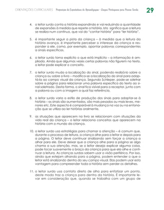 29ORIENTAÇÕES CURRICULARES Proposição de Expectativas de Aprendizagem - Língua Portuguesa para Pessoa Surda
o leitor surdo conta a história expandindo e vai reduzindo a quantidade4.	
de expansões à medida que repete a história. Isto significa que a leitura
se realiza num contínuo, que vai do “contar história” para “ler história”.
é importante seguir a pista da criança – à medida que a leitura da5.	
história avança, é importante perceber o interesse da criança e res-
ponder a ele, como, por exemplo, apontar palavras correspondentes
a sinais específicos.
o leitor surdo torna explícito o que está implícito – a informação é am-6.	
pliada. Ainda que algumas vezes certas palavras não figurem no texto,
o leitor pode explicar o conceito.
o leitor surdo muda a localização do sinal, podendo realizá-lo sobre a7.	
criança ou sobre o livro – modifica-se a localização do sinal para adap-
tá-la ao campo visual da criança. Segundo Schleper, pode-se soletrar
sobre a página para relacionar uma palavra específica do texto ao si-
nal soletrado. Desta forma, o sinal fica visível para o receptor, junto com
a palavra ou com a imagem a qual faz referência.
o leitor surdo varia o estilo de produção dos sinais para adaptar-se à8.	
história – os sinais são aumentados, são mais pesados ou mais leves, me-
nores etc. Este aspecto é comparável à mudança na voz ou na entona-
ção que se utiliza ao ler histórias oralmente.
as situações que aparecem no livro se relacionam com situações da9.	
vida real da criança – o leitor relaciona conceitos que aparecem na
história com o mundo da criança.
o leitor surdo usa estratégias para chamar a atenção – é comum que,10.	
durante o processo de leitura, a criança olhe para o leitor e depois para
a página. O leitor deve continuar sinalizando sem forçar a criança a
olhar para ele. Deve deixar que a criança olhe para a página se algo
chama a sua atenção, mas, se o leitor deseja explicar alguma coisa,
pode tocar suavemente o braço da criança para que ela olhe e conti-
nuar a leitura. As crianças surdas sabem usar a visão periférica. Por isso,
ainda que estejam olhando para a página, podem entender o que o
leitor está sinalizando dentro do seu campo visual. Elas podem usar esta
vantagem para compreender toda a história sem perder os detalhes.
o leitor surdo usa contato direto de olho para enfatizar um ponto,11.	
deste modo traz a criança para dentro da história. É importante le-
var em consideração que, quando se trabalha com um grupo de
 