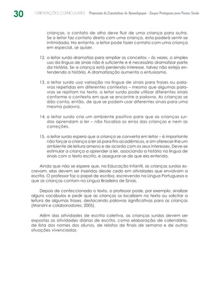30 ORIENTAÇÕES CURRICULARES Proposição de Expectativas de Aprendizagem - Língua Portuguesa para Pessoa Surda
crianças, o contato de olho deve fluir de uma criança para outra.
Se o leitor faz contato direto com uma criança, esta poderá sentir-se
intimidada. No entanto, o leitor pode fazer contato com uma criança
em especial, se quiser.
o leitor surdo dramatiza para ampliar os conceitos – às vezes, o simples12.	
uso da língua de sinais não é suficiente e é necessário dramatizar parte
da história. Se a criança está perdendo interesse, talvez não esteja en-
tendendo a história. A dramatização aumenta o entusiasmo.
o leitor surdo usa variação na língua de sinais para frases ou pala-13.	
vras repetidas em diferentes contextos – mesmo que algumas pala-
vras se repitam no texto, o leitor surdo pode utilizar diferentes sinais
conforme o contexto em que se encontre a palavra. As crianças se
dão conta, então, de que se podem usar diferentes sinais para uma
mesma palavra.
o leitor surdo cria um ambiente positivo para que as crianças sur-14.	
das aprendam a ler – não focaliza os erros das crianças e nem as
correções.
o leitor surdo espera que a criança se converta em leitor – é importante15.	
não forçar a criança a ler só para fins acadêmicos, e sim oferecer-lhe um
ambiente de leitura ameno e de acordo com os seus interesses. Deve-se
estimular a criança a aprender a ler, associando a história na língua de
sinais com o texto escrito, e assegurar-se de que ela entenda.
Ainda que não se espere que, na Educação Infantil, as crianças surdas es-
crevam, elas devem ser inseridas desde cedo em atividades que envolvam a
escrita. O professor faz o papel de escriba, escrevendo na Língua Portuguesa o
que as crianças contam na Língua Brasileira de Sinais.
Depois de confeccionado o texto, o professor pode, por exemplo, sinalizar
alguns vocábulos e pedir que as crianças os localizem no texto ou solicitar a
leitura de algumas frases, destacando palavras significativas para as crianças
(Manzini e colaboradores, 2005).
Além das atividades de escrita coletiva, as crianças surdas devem ser
expostas as atividades diárias de escrita, como elaboração de calendário,
de lista dos nomes dos alunos, de relatos de finais de semana e de outras
situações vivenciadas.
 