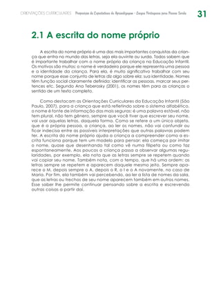 31ORIENTAÇÕES CURRICULARES Proposição de Expectativas de Aprendizagem - Língua Portuguesa para Pessoa Surda
2.1 A escrita do nome próprio
A escrita do nome próprio é uma das mais importantes conquistas da crian-
ça que entra no mundo das letras, seja ela ouvinte ou surda. Todos sabem que
é importante trabalhar com o nome próprio da criança na Educação Infantil.
Os motivos são muitos: o nome é verdadeiro porque ele representa uma pessoa
e a identidade da criança. Para ela, é muito significativo trabalhar com seu
nome porque esse conjunto de letras diz algo sobre ela: sua identidade. Nomes
têm função social claramente definida: identificar as pessoas, marcar seus per-
tences etc. Segundo Ana Teberosky (2001), os nomes têm para as crianças o
sentido de um texto completo.
Como destacam as Orientações Curriculares da Educação Infantil (São
Paulo, 2007), para a criança que está refletindo sobre o sistema alfabético,
o nome é fonte de informação das mais seguras: é uma palavra estável, não
tem plural, não tem gênero, sempre que você tiver que escrever seu nome,
vai usar aquelas letras, daquela forma. Como se refere a um único objeto,
que é a própria pessoa, a criança, ao ler os nomes, não vai confundir ou
ficar indecisa entre as possíveis interpretações que outras palavras podem
ter. A escrita do nome próprio ajuda a criança a compreender como a es-
crita funciona porque tem um modelo para pensar: ela começa por imitar
o nome, quase que desenhando tal como vê numa filipeta ou como faz
espontaneamente. Aos poucos a criança passa a observar algumas regu-
laridades, por exemplo, ela nota que as letras sempre se repetem quando
vai copiar seu nome. Também nota, com o tempo, que há uma ordem: as
letras sempre se repetem e aparecem daquele mesmo jeito. Sempre apa-
rece o M, depois sempre o A, depois o R, o I e o A novamente, no caso de
Maria. Por fim, ela também vai percebendo, ao ler a lista de nomes da sala,
que as letras ou trechos de seu nome aparecem também em outros nomes.
Esse saber lhe permite continuar pensando sobre a escrita e escrevendo
outras coisas a partir daí.
 