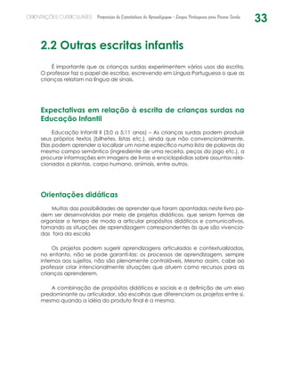 33ORIENTAÇÕES CURRICULARES Proposição de Expectativas de Aprendizagem - Língua Portuguesa para Pessoa Surda
2.2 Outras escritas infantis
É importante que as crianças surdas experimentem vários usos da escrita.
O professor faz o papel de escriba, escrevendo em Língua Portuguesa o que as
crianças relatam na língua de sinais.
Expectativas em relação à escrita de crianças surdas na
Educação Infantil
Educação Infantil II (3;0 a 5;11 anos) – As crianças surdas podem produzir
seus próprios textos (bilhetes, listas etc.), ainda que não convencionalmente.
Elas podem aprender a localizar um nome específico numa lista de palavras do
mesmo campo semântico (ingrediente de uma receita, peças do jogo etc.), a
procurar informações em imagens de livros e enciclopédias sobre assuntos rela-
cionados a plantas, corpo humano, animais, entre outros.
Orientações didáticas
Muitas das possibilidades de aprender que foram apontadas neste livro po-
dem ser desenvolvidas por meio de projetos didáticos, que seriam formas de
organizar o tempo de modo a articular propósitos didáticos e comunicativos,
tornando as situações de aprendizagem correspondentes às que são vivencia-
das fora da escola
Os projetos podem sugerir aprendizagens articuladas e contextualizadas,
no entanto, não se pode garanti-las: os processos de aprendizagem, sempre
internos aos sujeitos, não são plenamente controláveis. Mesmo assim, cabe ao
professor criar intencionalmente situações que atuem como recursos para as
crianças aprenderem.
A combinação de propósitos didáticos e sociais e a definição de um eixo
predominante ou articulador, são escolhas que diferenciam os projetos entre si,
mesmo quando a idéia do produto final é a mesma.
 
