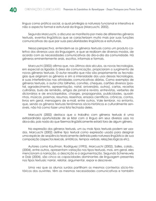 40 ORIENTAÇÕES CURRICULARES Proposição de Expectativas de Aprendizagem - Língua Portuguesa para Pessoa Surda
língua como prática social, a qual privilegia a natureza funcional e interativa e
não o aspecto formal e estrutural da língua (Marcuschi, 2002).
Segundo Marcuschi, o discurso se manifesta por meio de diferentes gêneros
textuais, eventos lingüísticos que se caracterizam muito mais por suas funções
comunicativas do que por suas peculiaridades lingüísticas e estruturais.
Nessa perspectiva, entendem-se os gêneros textuais como um produto co-
letivo dos diversos usos da linguagem, e que se realizam de diversos modos, de
acordo com as necessidades comunicativas do dia-a-dia da comunidade. Há
gêneros eminentemente orais, escritos, informais e formais.
Marcuschi (2002) afirma que, nos últimos dois séculos, as novas tecnologias,
em especial as ligadas à área da comunicação, propiciaram o surgimento de
novos gêneros textuais. O autor ressalta que não são propriamente as tecnolo-
gias que originam os gêneros e sim a intensidade dos usos dessas tecnologias,
e suas interferências nas atividades comunicativas diárias. Como exemplos de
gêneros textuais, o autor cita: bilhetes, convites, cheques, cartões diversos (pos-
tal, agradecimento, apresentação, natal, aniversário, outros), cartas, receitas
culinárias, bula de remédio, artigos de jornal e revista, entrevistas, verbetes de
dicionários e de enciclopédias, charges, propagandas, publicidades, quadri-
nhos, músicas, poemas, resumos, resenhas, ensaios científicos, crônicas, contos,
livros em geral, mensagens de e-mail, entre outros. Vale lembrar, no entanto,
que, sendo os gêneros textuais fenômenos sócio-históricos e culturalmente sen-
síveis, não há como fazer uma lista fechada deles.
Marcuschi (2002) destaca que o trabalho com gêneros textuais é uma
­extraordinária oportunidade de se lidar com a língua em seus diversos usos no
­dia-a-dia, pois nada do que fizermos lingüisticamente estará fora de algum gênero.
Na expressão dos gêneros textuais, um ou mais tipos textuais podem ser usa-
dos. Marcuschi (2002) define tipo textual como expressão usada para designar
uma espécie de seqüência teoricamente definida pela natureza lingüística de sua
composição (aspectos lexicais, sintáticos, tempos verbais, relações lógicas etc).
Autores como Kaufman, Rodriguez (1995), Marcuschi (2002), Salles, colab.,
(2004), entre outros, apresentam variação nos tipos textuais, mas, em geral, eles
mencionam a narração, a descrição e a argumentação. Segundo Scheneuwly
e Dolz (2004), são cinco as capacidades dominantes de linguagem presentes
nos tipos textuais: narrar, relatar, argumentar, expor e descrever.
Uma vez que os alunos surdos partilham os mesmos contextos sócio-his-
tóricos dos ouvintes, têm as mesmas necessidades comunicativas e também
 