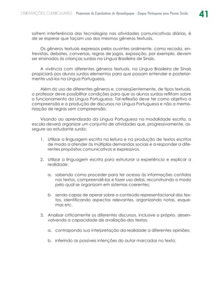 41ORIENTAÇÕES CURRICULARES Proposição de Expectativas de Aprendizagem - Língua Portuguesa para Pessoa Surda
sofrem interferência das tecnologias nas atividades comunicativas diárias, é
de se esperar que façam uso dos mesmos gêneros textuais.
Os gêneros textuais expressos pelos ouvintes oralmente, como recado, en-
trevistas, debates, conversas, regras de jogos, exposição, por exemplo, devem
ser ensinados às crianças surdas na Língua Brasileira de Sinais.
A vivência com diferentes gêneros textuais, na Língua Brasileira de Sinais
propiciará aos alunos surdos elementos para que possam entender e posterior-
mente usá-los na Língua Portuguesa.
Além do uso de diferentes gêneros e, conseqüentemente, de tipos textuais,
o professor deve possibilitar condições para que os alunos surdos reflitam sobre
o funcionamento da Língua Portuguesa. Tal reflexão deve ter como objetivo a
compreensão e a produção de discursos na Língua Portuguesa e não a memo-
rização de regras sem compreensão.
Visando ao aprendizado da Língua Portuguesa na modalidade escrita, a
escola deverá organizar um conjunto de atividades que, progressivamente, as-
segure ao estudante surdo:
Utilizar a linguagem escrita na leitura e na produção de textos escritos1.	
de modo a atender às múltiplas demandas sociais e a responder a dife-
rentes propósitos comunicativos e expressivos.
Utilizar a linguagem escrita para estruturar a experiência e explicar a2.	
realidade:
sabendo como proceder para ter acesso às informações contidasa.	
nos textos, compreendê-las e fazer uso delas, reconstruindo o modo
pelo qual se organizam em sistemas coerentes;
sendo capaz de operar sobre o conteúdo representacional dos tex-b.	
tos, identificando aspectos relevantes, organizando notas, esque-
mas etc.
Analisar criticamente os diferentes discursos, inclusive o próprio, desen-3.	
volvendo a capacidade de avaliação dos textos:
contrapondo sua interpretação da realidade a diferentes opiniões;a.	
inferindo as possíveis intenções do autor marcadas no texto;b.	
 