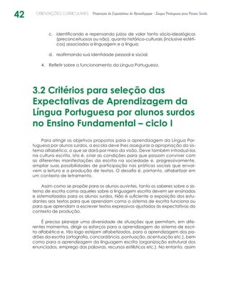 42 ORIENTAÇÕES CURRICULARES Proposição de Expectativas de Aprendizagem - Língua Portuguesa para Pessoa Surda
identificando e repensando juízos de valor tanto sócio-ideológicosc.	
(preconceituosos ou não), quanto histórico-culturais (inclusive estéti-
cos) associados a linguagem e a língua;
reafirmando sua identidade pessoal e social.d.	
Refletir sobre o funcionamento da Língua Portuguesa.4.	
3.2 Critérios para seleção das
Expectativas de Aprendizagem da
Língua Portuguesa por alunos surdos
no Ensino Fundamental – ciclo I
Para atingir os objetivos propostos para a aprendizagem da Língua Por-
tuguesa por alunos surdos, a escola deve lhes assegurar a apropriação do sis-
tema alfabético, o que se dará por meio da visão. Deve também introduzi-los
na cultura escrita, isto é, criar as condições para que possam conviver com
as diferentes manifestações da escrita na sociedade e, progressivamente,
ampliar suas possibilidades de participação nas práticas sociais que envol-
vem a leitura e a produção de textos. O desafio é, portanto, alfabetizar em
um contexto de letramento.
Assim como se propõe para os alunos ouvintes, tanto os saberes sobre o sis-
tema de escrita como aqueles sobre a linguagem escrita devem ser ensinados
e sistematizados para os alunos surdos. Não é suficiente a exposição dos estu-
dantes aos textos para que aprendam como o sistema de escrita funciona ou
para que aprendam a escrever textos expressivos ajustados às expectativas do
contexto de produção.
É preciso planejar uma diversidade de situações que permitam, em dife-
rentes momentos, dirigir os esforços para a aprendizagem do sistema de escri-
ta alfabética e, tão logo estejam alfabetizados, para a aprendizagem dos pa-
drões da escrita (ortografia, concordância, pontuação, acentuação etc.), bem
como para a aprendizagem da linguagem escrita (organização estrutural dos
enunciados, emprego das palavras, recursos estilísticos etc.). No entanto, assim
 