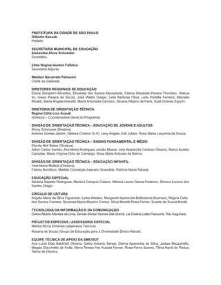3ORIENTAÇÕES CURRICULARES Proposição de Expectativas de Aprendizagem - Língua Portuguesa para Pessoa Surda
PREFEITURA DA CIDADE DE SÃO PAULO
Gilberto Kassab
Prefeito
SECRETARIA MUNICIPAL DE EDUCAÇÃO
Alexandre Alves Schneider
Secretário
Célia Regina Guidon Falótico
Secretária Adjunta
Waldeci Navarrete Pelissoni
Chefe de Gabinete
DIRETORES REGIONAIS DE EDUCAÇÃO
Eliane Seraphim Abrantes, Elizabete dos Santos Manastarla, Fátima Elisabete Pereira Thimóteo, Hatsue
Ito, Isaias Pereira de Souza, José Waldir Gregio, Leila Barbosa Oliva, Leila Portella Ferreira, Marcello
Rinaldi, Maria Ângela Gianetti, Maria Antonieta Carneiro, Silvana Ribeiro de Faria, Sueli Chaves Eguchi.
DIRETORIA DE ORIENTAÇÃO TÉCNICA
Regina Célia Lico Suzuki
(Diretora – Coordenadora Geral do Programa)
DIVISÃO DE ORIENTAÇÃO TÉCNICA – EDUCAÇÃO DE JOVENS E ADULTOS
Romy Schinzare (Diretora)
Antonio Gomes Jardim, Débora Cristina Yo Ki, Leny Ângela Zolli Juliani, Rosa Maria Laquimia de Souza.
DIVISÃO DE ORIENTAÇÃO TÉCNICA – ENSINO FUNDAMENTAL E MÉDIO
Elenita Neli Beber (Diretora)
Ailton Carlos Santos, Ana Maria Rodrigues Jordão Massa, Ione Aparecida Cardoso Oliveira, Marco Aurélio
Canadas, Maria Virgínia Ortiz de Camargo, Rosa Maria Antunes de Barros.
DIVISÃO DE ORIENTAÇÃO TÉCNICA – EDUCAÇÃO INFANTIL
Yara Maria Mattioli (Diretora)
Fátima Bonifácio, Matilde Conceição Lescano Scandola, Patrícia Maria Takada.
EDUCAÇÃO ESPECIAL
Adriana Sapede Rodrigues, Mariluci Campos Colacio, Mônica Leone Garcia Federico, Silvana Lucena dos
Santos Drago.
CÍRCULO DE LEITURA
Angela Maria da Silva Figueredo, Leika Watabe, Margareth Aparecida Ballesteros Buzinaro, Regina Celia
dos Santos Camara, Rosanea Maria Mazzini Correa, Silvia Moretti Rosa Ferrari, Suzete de Souza Borelli.
TECNOLOGIA DA INFORMAÇÃO E DA COMUNICAÇÃO
Carlos Alberto Mendes de Lima, Denise Mortari Gomes Del Grandi, Lia Cristina Lotito Paraventi, Tidu Kagohara.
PROJETOS ESPECIAIS / ASSESSORIA ESPECIAL
Marisa Ricca Ximenes (assessora Técnica)
Rosana de Souza (Grupo de Educação para a Diversidade Étnico-Racial).
EQUIPE TÉCNICA DE APOIO DA SME/DOT
Ana Lúcia Dias Baldineti Oliveira, Celso Antonio Sereia, Delma Aparecida da Silva, Jarbas Mazzariello,
Magda Giacchetto de Ávilla, Maria Teresa Yae Kubota Ferrari, Rosa Peres Soares, Tânia Nardi de Pádua,
Telma de Oliveira.
 