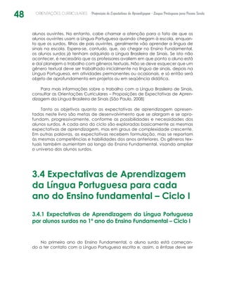 48 ORIENTAÇÕES CURRICULARES Proposição de Expectativas de Aprendizagem - Língua Portuguesa para Pessoa Surda
alunos ouvintes. No entanto, cabe chamar a atenção para o fato de que os
alunos ouvintes usam a Língua Portuguesa quando chegam à escola, enquan-
to que os surdos, filhos de pais ouvintes, geralmente vão aprender a língua de
sinais na escola. Espera-se, contudo, que, ao chegar no Ensino Fundamental,
os alunos surdos já tenham adquirido a Língua Brasileira de Sinais. Se isto não
acontecer, é necessário que os professores avaliem em que ponto o aluno está
e daí planejem o trabalho com gêneros textuais. Não se deve esquecer que um
gênero textual deve ser trabalhado inicialmente na língua de sinais, depois na
Língua Portuguesa, em atividades permanentes ou ocasionais, e só então será
objeto de aprofundamento em projetos ou em seqüência didática.
Para mais informações sobre o trabalho com a Língua Brasileira de Sinais,
consultar as Orientações Curriculares – Proposições de Expectativas de Apren-
dizagem da Língua Brasileira de Sinais (São Paulo, 2008)
Tanto os objetivos quanto as expectativas de aprendizagem apresen-
tadas neste livro são metas de desenvolvimento que se alargam e se apro-
fundam, progressivamente, conforme as possibilidades e necessidades dos
alunos surdos. A cada ano do ciclo são exploradas basicamente as mesmas
expectativas de aprendizagem, mas em graus de complexidade crescente.
Em outras palavras, as expectativas recebem formulação, mas se reportam
às mesmas competências e habilidades dos anos anteriores. Os gêneros tex-
tuais também aumentam ao longo do Ensino Fundamental, visando ampliar
o universo dos alunos surdos.
3.4 Expectativas de Aprendizagem
da Língua Portuguesa para cada
ano do Ensino fundamental – Ciclo I
3.4.1 Expectativas de Aprendizagem da Língua Portuguesa
por alunos surdos no 1º ano do Ensino Fundamental – Ciclo I
No primeiro ano do Ensino Fundamental, o aluno surdo está começan-
do a ter contato com a Língua Portuguesa escrita e, assim, a ênfase deve ser
 