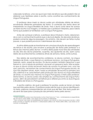 49ORIENTAÇÕES CURRICULARES Proposição de Expectativas de Aprendizagem - Língua Portuguesa para Pessoa Surda
­colocada na leitura, uma vez que é por meio da leitura que ele poderá não só
elaborar suas hipóteses sobre a escrita, como constituir seu conhecimento de
Língua Portuguesa.
O professor deve inserir os alunos surdos em atividades diárias de leitura,
envolvendo diferentes portadores de textos. O conteúdo dos textos deve ser
interpretado na Língua Brasileira de Sinais, mas o aluno surdo deve ter acesso
ao texto escrito e às imagens, à medida que o professor interpreta, pois é desta
forma que poderá se familiarizar com a Língua Portuguesa.
Antes de começar a leitura, o professor deve introduzir o texto, relacionan-
do-o com o conhecimento prévio que o aluno já dispõe. No decorrer da leitura,
poderá comentar alguma passagem. No entanto, não devem ser feitas muitas
pausas, o que poderá provocar o desinteresse dos alunos.
A rotina diária pode se transformar em uma boa situação de aprendizagem
da leitura e da escrita, pois envolve a produção de textos pelo professor e a
leitura dos mesmos pelos alunos6
. A rotina diária pode incluir lista das atividades
do dia, lista dos alunos presentes, ausentes, dos ajudantes do dia, assim como
relato de acontecimentos cotidianos (finais de semana, festas, entre outros).
Nos relatos de acontecimentos cotidianos, os alunos contam, na Língua
Brasileira de Sinais, o que fizeram e o professor escreve, na Língua Portuguesa,
fazendo, assim, papel de escriba. Os alunos podem também desenhar o que
fizeram e, com a ajuda do professor, escrever um pequeno texto. Não se espe-
ra que os alunos surdos escrevam textos de autoria no primeiro ano, uma vez
que, para isto, necessitam de conhecimento da Língua Portuguesa escrita, do
que não dispõem ainda. Assim, todas as atividades de escrita no primeiro ano
são coletivas e se caracterizam pela produção dos alunos na Língua Brasileira
de Sinais, e a escrita dos mesmos na Língua Portuguesa, é feito pelo professor.
Desta forma, os alunos surdos vão ampliar seu conhecimento de Língua Portu-
guesa, além de perceberem semelhanças e diferenças entre as duas línguas:
a Brasileira de Sinais e a Portuguesa.
A escrita coletiva, da qual o professor foi escriba, pode se tornar um texto
que será lido pelos alunos. O professor pode solicitar que os alunos identifiquem,
no texto, palavras correspondentes aos sinais que ele fizer. Este texto pode ain-
da servir de base para a produção dos primeiros textos pelos alunos.7
6
O leitor poderá encontrar mais informações no livro Toda Força ao 1º ano – contemplando as especificida-
des dos alunos surdos (2006), cujos dados se encontram na bibliografia.
7
Para conhecer mais sobre as possibilidades de trabalho com escrita no início do processo escolar, o leitor
pode consultar os trabalhos de Manzini e colaboradores (2005) e de  Pereira (2005; 2006), cujos dados se en-
contram na bibliografia.
 