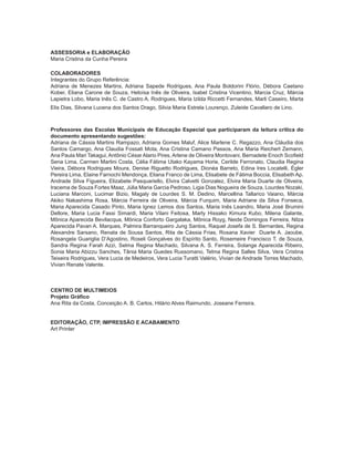 4 ORIENTAÇÕES CURRICULARES Proposição de Expectativas de Aprendizagem - Língua Portuguesa para Pessoa Surda
ASSESSORIA e ELABORAÇÃO
Maria Cristina da Cunha Pereira
COLABORADORES
Integrantes do Grupo Referência:
Adriana de Menezes Martins, Adriana Sapede Rodrigues, Ana Paula Boldorini Flório, Débora Caetano
­Kober, Eliana Carone de Souza, Heloísa Inês de Oliveira, Isabel Cristina Vicentino, Marcia Cruz, Márcia
Lapietra Lobo, Maria Inês C. de Castro A. Rodrigues, Maria Izilda Riccetti Fernandes, Marli Caseiro, Marta
Elis Dias, Silvana Lucena dos Santos Drago, Silvia Maria Estrela Lourenço, Zuleide Cavallaro de Lino.
Professores das Escolas Municipais de Educação Especial que participaram da leitura crítica do
documento apresentando sugestões:
Adriana de Cássia Martins Rampazo, Adriana Gomes Maluf, Alice Marlene C. Regazzo, Ana Cláudia dos
Santos Camargo, Ana Claudia Fossati Mota, Ana Cristina Camano Passos, Ana Maria Reichert ­Zemann,
Ana Paula Mari Takagui, Antônio César Alario Pires, Arlene de Oliveira Montovani, Bernadete Enoch ­Scofield
Sena Lima, Carmen Martini Costa, Célia Fátima Utako Kayama Horie, Cerilde Ferronato, Claudia Regina
Vieira, Débora Rodrigues Moura, Denise Riguetto Rodrigues, Dionéa Barreto, Edina Ires Locatelli, Égler
Pereira Lima, Elaine Farnochi Mendonça, Eliana Franco de Lima, Elisabete de Fátima Boccia, Elisabeth Ap.
Andrade Silva Figueira, Elizabete Pasquariello, Elvira Calvetti Gonzalez, Elvira Maria Duarte de ­Oliveira,
Iracema de Souza Fortes Maaz, Júlia Maria Garcia Pedroso, Ligia Dias Nogueira de Souza, Lourdes ­Nozaki,
Luciana Marconi, Lucimar Bizio, Magaly de Lourdes S. M. Dedino, Marcellina Tallarico Vaiano, Márcia
Akiko Nakashima Rosa, Márcia Ferreira de Oliveira, Márcia Furquim, Maria Adriane da Silva Fonseca,
Maria Aparecida Casado Pinto, Maria Ignez Lemos dos Santos, Maria Inês Leandro, Maria José Brumini
Dellore, Maria Lucia Fassi Simardi, Maria Vilani Feitosa, Marly Hissako Kimura Kubo, Milena ­Galante,
Mônica Aparecida Bevilacqua, Mônica Conforto Gargalaka, Mônica Royg, Neide Domingos ­Ferreira, Nilza
Aparecida Pavan A. Marques, Palmira Barranqueiro Jung Santos, Raquel Josefa de S. Bernardes, Regina
Alexandre Sarsano, Renata de Sousa Santos, Rita de Cássia Frias, Rosana Xavier Duarte A. Jaoube,
Rosangela Guariglia D’Agostino, Roseli Gonçalves do Espírito Santo, Rosemeire Francisco T. de Souza,
Sandra Regina Farah Azzi, Selma Regina Machado, Silvana A. S. Ferreira, Solange Aparecida Ribeiro,
Sonia Maria Abizzu Sanches, Tânia Maria Guedes Russomano, Telma Regina Salles Silva, Vera Cristina
Teixeira Rodrigues, Vera Lucia de Medeiros, Vera Lucia Turatti Valério, Vivian de Andrade Torres Machado,
Vivian Renate Valente.
CENTRO DE MULTIMEIOS
Projeto Gráfico
Ana Rita da Costa, Conceição A. B. Carlos, Hilário Alves Raimundo, Joseane Ferreira.
EDITORAÇÃO, CTP, IMPRESSÃO E ACABAMENTO
Art Printer
 