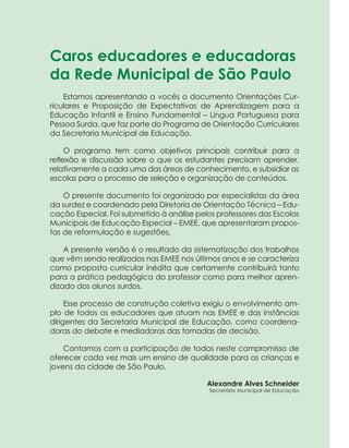 5ORIENTAÇÕES CURRICULARES Proposição de Expectativas de Aprendizagem - Língua Portuguesa para Pessoa Surda
Caros educadores e educadoras
da Rede Municipal de São Paulo
Estamos apresentando a vocês o documento Orientações Cur-
riculares e Proposição de Expectativas de Aprendizagem para a
­Educação Infantil e Ensino Fundamental – Língua Portuguesa para
Pessoa Surda, que faz parte do Programa de Orientação Curriculares
da Secretaria Municipal de Educação.
O programa tem como objetivos principais contribuir para a
­reflexão e discussão sobre o que os estudantes precisam aprender,
­relativamente a cada uma das áreas de conhecimento, e subsidiar as
escolas para o processo de seleção e organização de conteúdos.
O presente documento foi organizado por especialistas da área
da surdez e coordenado pela Diretoria de Orientação Técnica – Edu-
cação Especial. Foi submetido à análise pelos professores das Escolas
Municipais de Educação Especial – EMEE, que apresentaram propos-
tas de reformulação e sugestões.
A presente versão é o resultado da sistematização dos trabalhos
que vêm sendo realizados nas EMEE nos últimos anos e se caracteriza
como proposta curricular inédita que certamente contribuirá tanto
para a prática pedagógica do professor como para melhor apren-
dizado dos alunos surdos.
Esse processo de construção coletiva exigiu o envolvimento am-
plo de todos os educadores que atuam nas EMEE e das instâncias
dirigentes da Secretaria Municipal de Educação, como coordena-
doras do debate e mediadoras das tomadas de decisão.
Contamos com a participação de todos neste compromisso de
oferecer cada vez mais um ensino de qualidade para as crianças e
jovens da cidade de São Paulo.
Alexandre Alves Schneider
Secretário Municipal de Educação
 