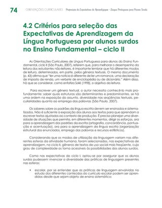 74 ORIENTAÇÕES CURRICULARES Proposição de Expectativas de Aprendizagem - Língua Portuguesa para Pessoa Surda
4.2 Critérios para seleção das
Expectativas de Aprendizagem da
Língua Portuguesa por alunos surdos
no Ensino Fundamental – ciclo II
As Orientações Curriculares de Língua Portuguesa para alunos do Ensino Fun-
damental, ciclo II (São Paulo, 2007), referem que, para melhorar o desempenho da
leitura dos estudantes não-leitores, é importante lembrar que há diferentes modos
de leitura, determinados, em parte, pelos gêneros textuais. O mesmo documento
(p. 43) afirma que “ler uma notícia é diferente de ler um romance, uma declaração
de imposto de renda, um verbete de enciclopédia ou de dicionário.” Além disso,
há que se considerar, como enfatiza Solé (1998), o objetivo da leitura.
Para escrever um gênero textual, o autor necessita conhecê-lo mais pro-
fundamente: saber quais estruturas são determinantes e predominantes, se há
uma ordem na exposição do assunto, diversidade nas seqüências textuais, pe-
culiaridades quanto ao emprego das palavras (São Paulo, 2007).
Os saberes sobre os padrões da língua escrita devem ser ensinados e sistema-
tizados. Não é suficiente a exposição dos alunos aos textos para que aprendam a
escrever textos ajustados ao contexto de produção. É preciso planejar uma diver-
sidade de situações que permita, em diferentes momentos, dirigir os esforços, ora
para a aprendizagem dos padrões da escrita (ortografia, concordância, pontua­
ção e acentuação), ora para a aprendizagem da língua escrita (organização
estrutural dos enunciados, emprego das palavras e recursos estilísticos).
Considerando que os modos de utilização da linguagem variam nas dife-
rentes esferas da atividade humana, foram selecionados, nas expectativas de
aprendizagem, no ciclo II, gêneros de textos de uso social mais freqüente, cujo
grau de complexidade os torna acessíveis às possibilidades dos alunos surdos.
Como nas expectativas do ciclo I, optou-se por assegurar que os alunos
surdos pudessem vivenciar a diversidade das práticas de linguagem presentes
nas esferas:
escolar, por se entender que as práticas de linguagem envolvidas no•	
estudo dos diferentes conteúdos do currículo escolar podem ser apren-
didas desde que sejam objeto de ensino sistemático;
 