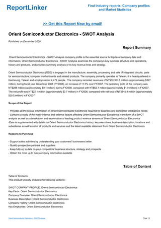 Find Industry reports, Company profiles
ReportLinker                                                                     and Market Statistics



                                            >> Get this Report Now by email!

Orient Semiconductor Electronics - SWOT Analysis
Published on December 2009

                                                                                                           Report Summary

Orient Semiconductor Electronics - SWOT Analysis company profile is the essential source for top-level company data and
information. Orient Semiconductor Electronics - SWOT Analysis examines the company's key business structure and operations,
history and products, and provides summary analysis of its key revenue lines and strategy.


Orient Semiconductor Electronics (OSE) is engaged in the manufacture, assembly, processing and sale of integrated circuits; parts
for semiconductors; computer motherboards and related products. The company primarily operates in Taiwan. It is headquartered in
Kaohsiung, Taiwan and employs about 4,479 people. The company recorded revenues of NT$10,300.5 million (approximately $327
million) during fiscal year December 2008 (FY2008), an increase of 11.5% over FY2007. The operating profit of the company was
NT$288 million (approximately $9.1 million) during FY2008, compared with NT$62.1 million (approximately $1.9 million) in FY2007.
The net profit was NT$22.1 million (approximately $0.7 million) in FY2008, compared with net loss of NT$645.4 million (approximately
$20.5 million) in FY2007.


Scope of the Report


- Provides all the crucial information on Orient Semiconductor Electronics required for business and competitor intelligence needs
- Contains a study of the major internal and external factors affecting Orient Semiconductor Electronics in the form of a SWOT
analysis as well as a breakdown and examination of leading product revenue streams of Orient Semiconductor Electronics
-Data is supplemented with details on Orient Semiconductor Electronics history, key executives, business description, locations and
subsidiaries as well as a list of products and services and the latest available statement from Orient Semiconductor Electronics


Reasons to Purchase


- Support sales activities by understanding your customers' businesses better
- Qualify prospective partners and suppliers
- Keep fully up to date on your competitors' business structure, strategy and prospects
- Obtain the most up to date company information available




                                                                                                           Table of Content

Table of Contents:
This product typically includes the following sections:


SWOT COMPANY PROFILE: Orient Semiconductor Electronics
Key Facts: Orient Semiconductor Electronics
Company Overview: Orient Semiconductor Electronics
Business Description: Orient Semiconductor Electronics
Company History: Orient Semiconductor Electronics
Key Employees: Orient Semiconductor Electronics



Orient Semiconductor Electronics - SWOT Analysis                                                                              Page 1/4
 