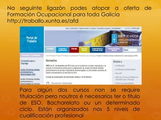 Na seguinte ligazón podes atopar a oferta de
Formación Ocupacional para toda Galicia
http://traballo.xunta.es/afd
Para algún dos cursos non se require
titulación pero noutros é necesarios ter o titulo
de ESO, Bacharelato ou un determinado
ciclo. Están organizados nos 5 niveis de
cualificación profesional
 