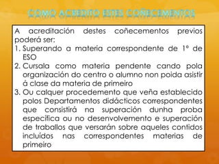 A acreditación destes coñecementos previos
poderá ser:
1. Superando a materia correspondente de 1º de
ESO
2. Cursala como materia pendente cando pola
organización do centro o alumno non poida asistir
á clase da materia de primeiro
3. Ou calquer procedemento que veña establecido
polos Departamentos didácticos correspondentes
que consistirá na superación dunha proba
específica ou no desenvolvemento e superación
de traballos que versarán sobre aqueles contidos
incluídos nas correspondentes materias de
primeiro
 
