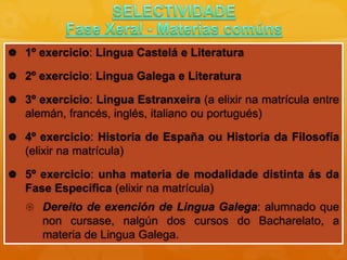 1º exercicio: Lingua Castelá e Literatura
 2º exercicio: Lingua Galega e Literatura
 3º exercicio: Lingua Estranxeira (a elixir na matrícula entre
alemán, francés, inglés, italiano ou portugués)
 4º exercicio: Historia de España ou Historia da Filosofía
(elixir na matrícula)
 5º exercicio: unha materia de modalidade distinta ás da
Fase Específica (elixir na matrícula)
 Dereito de exención de Lingua Galega: alumnado que
non cursase, nalgún dos cursos do Bacharelato, a
materia de Lingua Galega.
 