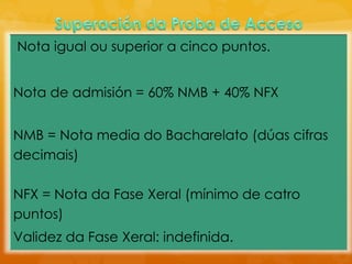Nota igual ou superior a cinco puntos.
Nota de admisión = 60% NMB + 40% NFX
NMB = Nota media do Bacharelato (dúas cifras
decimais)
NFX = Nota da Fase Xeral (mínimo de catro
puntos)
Validez da Fase Xeral: indefinida.
 