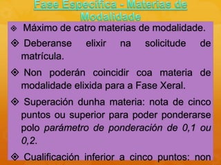  Máximo de catro materias de modalidade.
 Deberanse elixir na solicitude de
matrícula.
 Non poderán coincidir coa materia de
modalidade elixida para a Fase Xeral.
 Superación dunha materia: nota de cinco
puntos ou superior para poder ponderarse
polo parámetro de ponderación de 0,1 ou
0,2.
 Cualificación inferior a cinco puntos: non
 