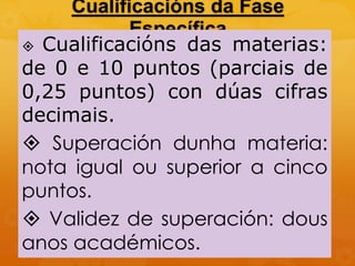 Cualificacións da Fase
Específica
 Cualificacións das materias:
de 0 e 10 puntos (parciais de
0,25 puntos) con dúas cifras
decimais.
 Superación dunha materia:
nota igual ou superior a cinco
puntos.
 Validez de superación: dous
anos académicos.
 
