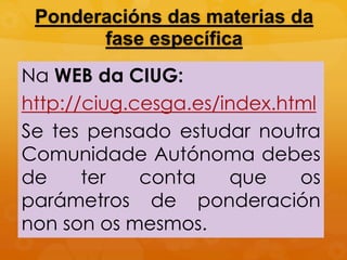 Ponderacións das materias da
fase específica
Na WEB da CIUG:
http://ciug.cesga.es/index.html
Se tes pensado estudar noutra
Comunidade Autónoma debes
de ter conta que os
parámetros de ponderación
non son os mesmos.
 